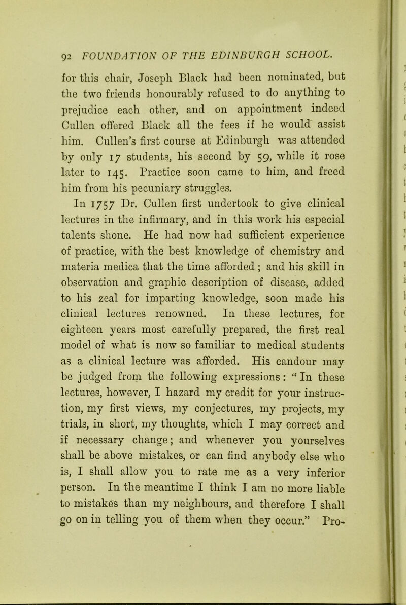 for tins chair, Joseph Black had been nominated, but the two friends honourably refused to do anything to prejudice each other, and on appointment indeed Cullen offered Black all the fees if he would assist him. Cullen’s first course at Edinburgh was attended by only 17 students, his second by 59, while it rose later to 145. Practice soon came to him, and freed him from his pecuniary struggles. In 1757 Dr. Cullen first undertook to give clinical lectures in the infirmary, and in this work his especial talents shone. He had now had sufficient experience of practice, with the best knowledge of chemistry and materia medica that the time afforded ; and his skill in observation and graphic description of disease, added to his zeal for imparting knowledge, soon made his clinical lectures renowned. In these lectures, for eighteen years most carefully prepared, the first real model of what is now so familiar to medical students as a clinical lecture was afforded. His candour may be judged from the following expressions: “ In these lectures, however, I hazard my credit for }mur instruc- tion, my first views, my conjectures, my projects, my trials, in short, my thoughts, which I may correct and if necessary change; and whenever you yourselves shall be above mistakes, or can find anybody else who is, I shall allow you to rate me as a very inferior person. In the meantime I think I am no more liable to mistakes than my neighbours, and therefore I shall go on in telling you of them when they occur.” Pro-