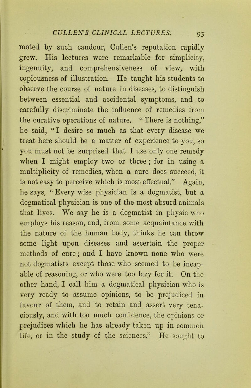 CULLEN'S CLINICAL LECTURES. moted by such candour, Cullen’s reputation rapidly grew. His lectures were remarkable for simplicity, ingenuity, and comprehensiveness of view, with copiousness of illustration. He taught his students to observe the course of nature in diseases, to distinguish between essential and accidental symptoms, and to carefully discriminate the influence of remedies from the curative operations of nature. “ There is nothing,” he said, “ I desire so much as that every disease we treat here should be a matter of experience to you, so you must not be surprised that I use only one remedy when I might employ two or three; for in using a multiplicity of remedies, when a cure does succeed, it is not easy to perceive which is most effectual.” Again, he says, “ Every wise physician is a dogmatist, but a dogmatical physician is one of the most absurd animals that lives. We say he is a dogmatist in physic who employs his reason, and, from some acquaintance with the nature of the human body, thinks he can throw some light upon diseases and ascertain the proper methods of cure; and I have known none who were not dogmatists except those who seemed to be incap- able of reasoning, or who were too lazy for it. On the other hand, I call him a dogmatical physician who is very ready to assume opinions, to be prejudiced in favour of them, and to retain and assert very tena- ciously, and with too much confidence, the opinions or prejudices which he has already taken up in common life, or in the study of the sciences.” He sought to