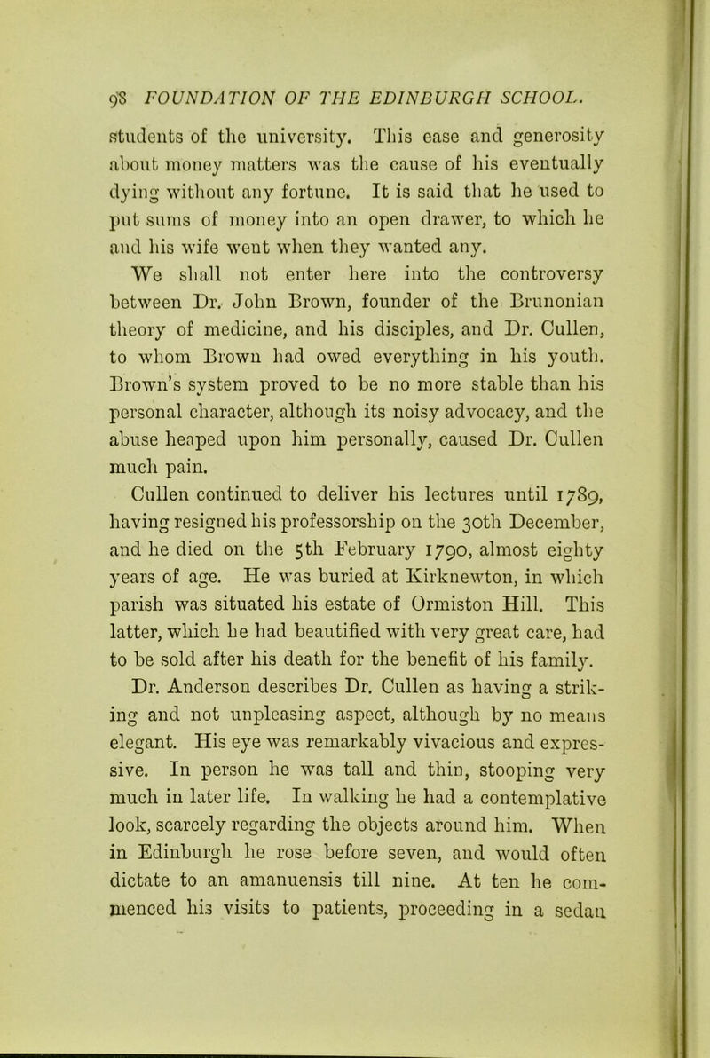 students of the university. This ease and generosity about money matters was the cause of his eventually dying without any fortune. It is said that he used to put sums of money into an open drawer, to which he and his wife went when they wanted any. We shall not enter here into the controversy between Dr. John Brown, founder of the Brunonian theory of medicine, and his disciples, and Dr. Cullen, to whom Brown had owed everything in his youth. Brown’s system proved to be no more stable than his personal character, although its noisy advocacy, and the abuse heaped upon him personally, caused Dr. Cullen much pain. Cullen continued to deliver his lectures until 1789, having resigned his professorship on the 30th December, and he died on the 5th February 1790, almost eighty years of age. He was buried at Ivirknewton, in which parish was situated his estate of Ormiston Hill. This latter, which he had beautified with very great care, had to be sold after his death for the benefit of his family. Dr. Anderson describes Dr. Cullen as having a strik- ing and not unpleasing aspect, although by no means elegant. His eye was remarkably vivacious and expres- sive. In person he was tall and thin, stooping very much in later life. In walking he had a contemplative look, scarcely regarding the objects around him. When in Edinburgh he rose before seven, and would often dictate to an amanuensis till nine. At ten he com- menced his visits to patients, proceeding in a sedan