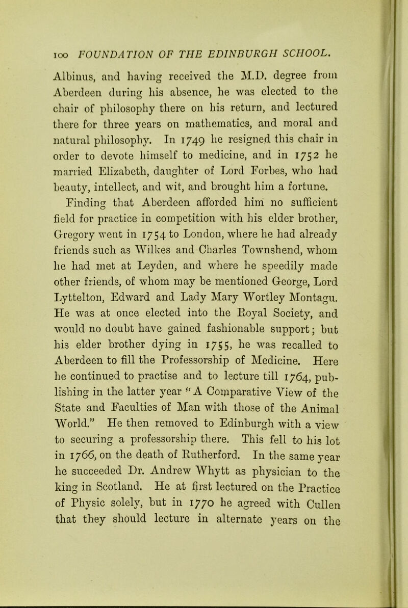 Albinus, and having received the M.D. degree from Aberdeen during his absence, he was elected to the chair of philosophy there on his return, and lectured there for three years on mathematics, and moral and natural philosophy. In 1749 he resigned this chair in order to devote himself to medicine, and in 1752 he married Elizabeth, daughter of Lord Forbes, who had beauty, intellect, and wit, and brought him a fortune. Finding: that Aberdeen afforded him no sufficient field for practice in competition with his elder brother, Gregory went in 1754 to London, where he had already friends such as Wilkes and Charles Townshend, whom he had met at Leyden, and where he speedily made other friends, of whom may be mentioned George, Lord Lyttelton, Edward and Lady Mary Wortley Montagu. He was at once elected into the Royal Society, and would no doubt have gained fashionable support; but his elder brother dying in 1755, he was recalled to Aberdeen to fill the Professorship of Medicine. Here he continued to practise and to lecture till 1764, pub- lishing in the latter year •f A Comparative View of the State and Faculties of Man with those of the Animal World.” He then removed to Edinburgh with a view to securing a professorship there. This fell to his lot in 1766, on the death of Rutherford. In the same year he succeeded Dr. Andrew Whytt as physician to the king in Scotland. He at first lectured on the Practice of Physic solely, but in 1770 he agreed with Cullen that they should lecture in alternate years on the