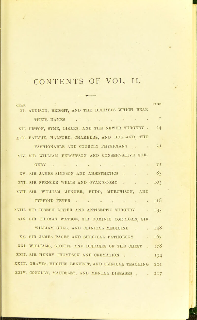 CONTENTS OF VOL. II. CHAP. XI. ADDISON, BRIGHT, AND THE DISEASIiS WHICH BEAR PAGE I XII. LISTON, SYME, LIZARS, AND THE NEWER SURGERY . 24 XIII. BAILLIE, HALFORD, CHAMBERS, AND HOLLAND, THE FASHIONABLE AND COURTLY PHYSICIANS 51 XIV. SIR WILLIAM PERGUSSON AND CONSERVATIVE SUR- 71 XV. SIR JAMES SIMPSON AND ANESTHETICS 83 XVI. SIR SPENCER WELLS AND OVARIOTOMY . 105 xvn. SIR WILLIAil JENNER, BUDD, MURCHISON, AND TYPHOID FEVER 118 XVIII. SIR JOSEPH LISTER AND ANTISEPTIC SURGERY 135 xtx. SIR THOMAS WATSON, SIR DOMINIC CORRIGAN, SIR WILLIAM GULL, AND CLINICAL MEDICfNE 148 XX. SIR JAMES PAGET AND SURGfCAL PATHOLOGY 167 xxr. WILLIAMS, STOKES, AND DISEASES OF THE CHEST . 178 XXII. SIR HENRY THOMPSON AND CREMATION . 194 XXIII. GRAVES, HUGHES BENNETT, AND CLINICAL TEACHING 201 XXIV. CONOLLY, MAUDSLEY, AND MENTAL DISIiASES . 217