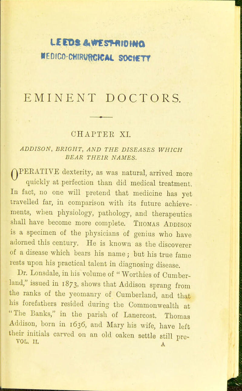 KEDICO CHIRVWIICAi SOCtCTT EMINENT DOCTORS. CHArTEE XL ADDISON, BRIGHT, AND THE DISEASES WHICH BEAR THEIR NAMES. QPERATIVE dexterity, as was natural, arrived more quickly at perfection than did medical treatment. In fact, no one will pretend that medicine has yet travelled far, in comparison with its future achieve- ments, when physiology, pathology, and therapeutics shall have become more complete. Thomas Addison is a specimen of the physicians of genius who have adorned this century. He is known as the discoverer of a disease which bears his name j but his true fame rests upon his practical talent in diagnosing disease. Dr. Lonsdale, in his volume of  Worthies of Cumber- land, issued in 1873, shows that Addison sprang from the ranks of the yeomanry of Cumberland, and that his forefathers resided during the Commonwealth at The Banks, in the parish of Lanercost. Thomas Addison, born in 1636, and Mary his wife, have left their initials carved on an old oaken settle still mc' VOL. II. . ^