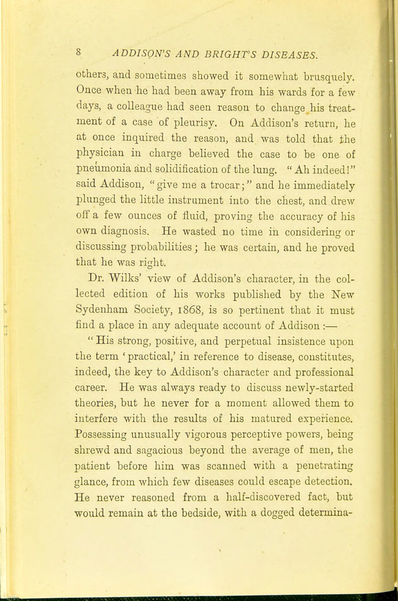 others, and sometimes showed it somewhat brusquely. Once when he had been away from his wards for a few days, a colleague had seen reason to change his treat- ment of a case of pleurisy. On Addison's return, he at once inquired the reason, and was told that the physician in charge believed the case to be one of pneumonia and solidification of the lung.  Ah indeed! said Addison,  give me a trocar; and he immediately plunged the little instrument into the chest, and drew off a few ounces of fluid, proving the accuracy of his own diagnosis. He wasted no time in considering or discussing probabilities ; he was certain, and he proved that he was right. Dr. Wilks' view of Addison's character, in the col- lected edition of his works published by the New Sydenham Society, 1868, is so pertinent that it must find a place in any adequate account of Addison :—  His strong, positive, and perpetual insistence upon the term ' practical,' in reference to disease, constitutes, indeed, the key to Addison's character and professional career. He was always ready to discuss newly-started theories, but he never for a moment allowed them to interfere with the results of his matured experience. Possessing unusually vigorous perceptive powers, being shrewd and sagacious beyond the average of men, the patient before him was scanned with a penetrating glance, from which few diseases could escape detection. He never reasoned from a half-discovered fact, but would remain at the bedside, with a dogged determina-