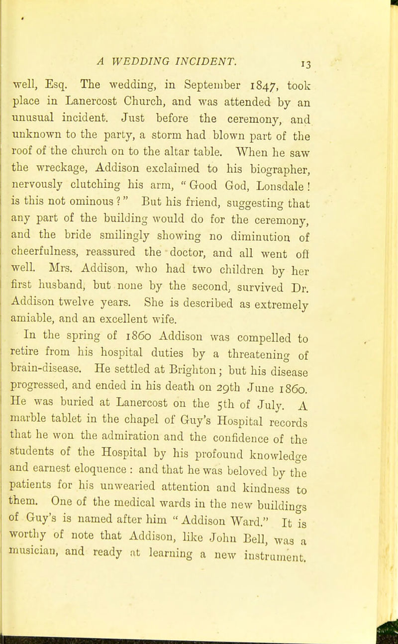 well, Esq. The wedding, in September 1847, took place in Lanercost Church, and was attended by an unusual incident. Just before the ceremony, and unknown to the party, a storm had blown part of the roof of the church on to the altar table. When he saw the wreckage, Addison exclaimed to his biographer, nervously clutching his arm,  Good God, Lonsdale ! is this not ominous ? But his friend, suggesting that any part of the building would do for the ceremony, and the bride smilingly showing no diminution of cheerfulness, reassured the doctor, and all went oft well. Mrs. Addison, who had two children by her first husband, but none by the second, survived Dr. Addison twelve years. She is described as extremely amiable, and an excellent wife. In the spring of i860 Addison was compelled to retire from his hospital duties by a threatening of brain-disease. He settled at Brighton; but his disease progressed, and ended in his death on 29th June i860 He was buried at Lanercost on the 5 th of July A marble tablet in the chapel of Guy's Hospital records that he won the admiration and the confidence of the students of the Hospital by his profound knowledge and earnest eloquence : and that he was beloved by the patients for his unwearied attention and kindness to them. One of the medical wards in the new buildings of Guy's is named after him  Addison Ward. It is worthy of note that Addison, like John Bell, was a musician, and ready :,t learning a new instrument