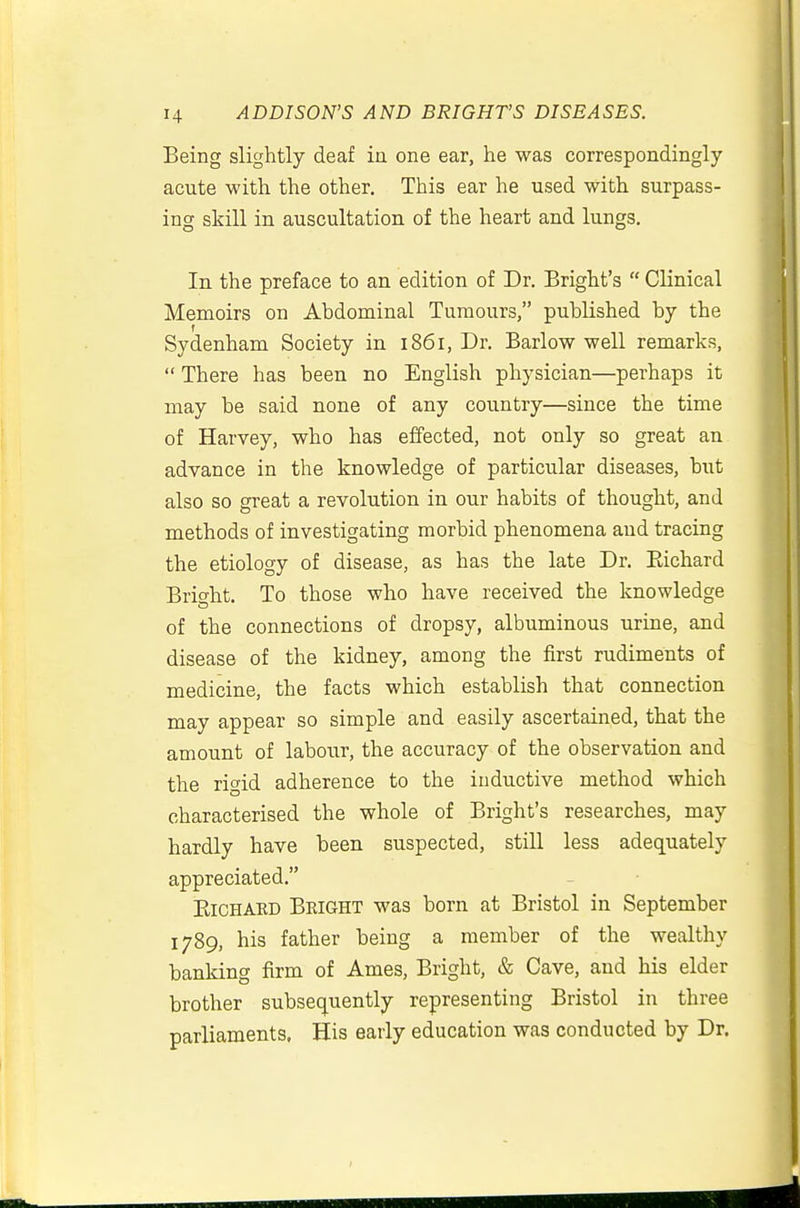 Being slightly deaf ia one ear, he was correspondingly acute with the other. This ear he used with surpass- ing skill in auscultation of the heart and lungs. In the preface to an edition of Dr. Bright's  Clinical Memoirs on Abdominal Tumours, published by the Sydenham Society in 1861, Dr. Barlow well remarks,  There has been no English physician—perhaps it may be said none of any country—since the time of Harvey, who has effected, not only so great an advance in the knowledge of particular diseases, biit also so great a revolution in our habits of thought, and methods of investigating morbid phenomena and tracing the etiology of disease, as has the late Dr. Eichard Brio-ht. To those who have received the knowledge of the connections of dropsy, albuminous urine, and disease of the kidney, among the first rudiments of medicine, the facts which establish that connection may appear so simple and easily ascertained, that the amount of labour, the accuracy of the observation and the rigid adherence to the inductive method which characterised the whole of Bright's researches, may hardly have been suspected, still less adequately appreciated. EiCHAED Bright was born at Bristol in September 1789, his father being a member of the wealthy banking firm of Ames, Bright, & Cave, and his elder brother subsequently representing Bristol in three parliaments, His early education was conducted by Dr.