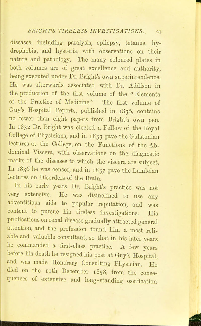 diseases, including paralysis, epilepsy, tetanus, hy- drophobia, and hysteria, with observations on their nature and pathology. The many coloured plates in both volumes are of great excellence and authority, being executed under Dr. Bright's own superintendence. He was afterwards associated with Dr. Addison in the production of the first volume of the  Elements of the Practice of Medicine. The first volume of Guy's Hospital Eeports, published in 1836, contains no fewer than eight papers from Bright's own pen. In 1832 Dr. Bright was elected a Fellow of the Eoyal College of Physicians, and in 1833 gave the Gulstonian lectures at the College, on the Functions of the Ab- dominal Viscera, with observations on the diagnostic marks of the diseases to which the viscera are subject. In 1836 he was censor, and in 1837 gave the Lumleian lectures on Disorders of the Brain. In his early years Dr. Bright's practice was not very extensive. He was disinclined to use any adventitious aids to popular reputation, and was content to pursue his tireless investigations. His pubHcations on renal disease gradually attracted general attention, and the profession found him a most reli- able and valuable consultant, so that in his later years he commanded a first-class practice. A few years before his death he resigned his post at Guy's Hospital, and was made Honorary Consulting Physician. He died on the nth December 1858, from the conse- quences of extensive and long-standing ossification