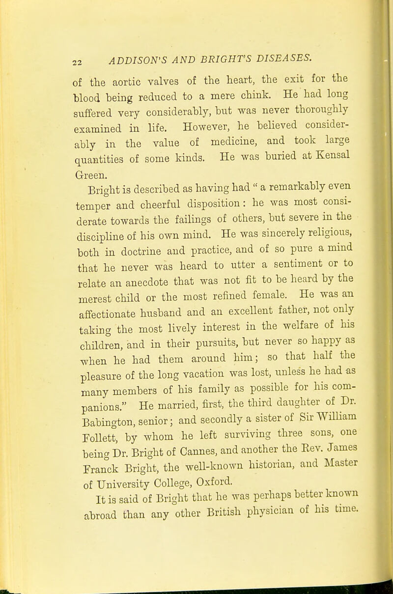 of the aortic valves of the heart, the exit for the Wood being reduced to a mere chink. He had long suffered very considerably, but was never thoroughly examined in life. However, he believed consider- ably in the value of medicine, and took large quantities of some kinds. He was buried at Kensal Green, Bright is described as having had  a remarkably even temper and cheerful disposition : he was most consi- derate towards the failings of others, but severe in the discipline of his own mind. He was sincerely religious, both in doctrine and practice, and of so pure a mind that he never was heard to utter a sentiment or to relate an anecdote that was not fit to be heard by the merest child or the most refined female. He was an affectionate husband and an excellent father, not only taking the most lively interest in the welfare of his children, and in their pursuits, but never so happy as when he had them around him; so that half the pleasure of the long vacation was lost, unless he had as many members of his family as possible for his com- panions. He married, first, the third daughter of Dr. Babington, senior; and secondly a sister of Sir William Follett, by whom he left surviving three sons, one being Dr. Bright of Cannes, and another the Eev. James Franck Bright, the well-known historian, and Master of University College, Oxford. It is said of Bright that he was perhaps better known abroad than any other British physician of his time.