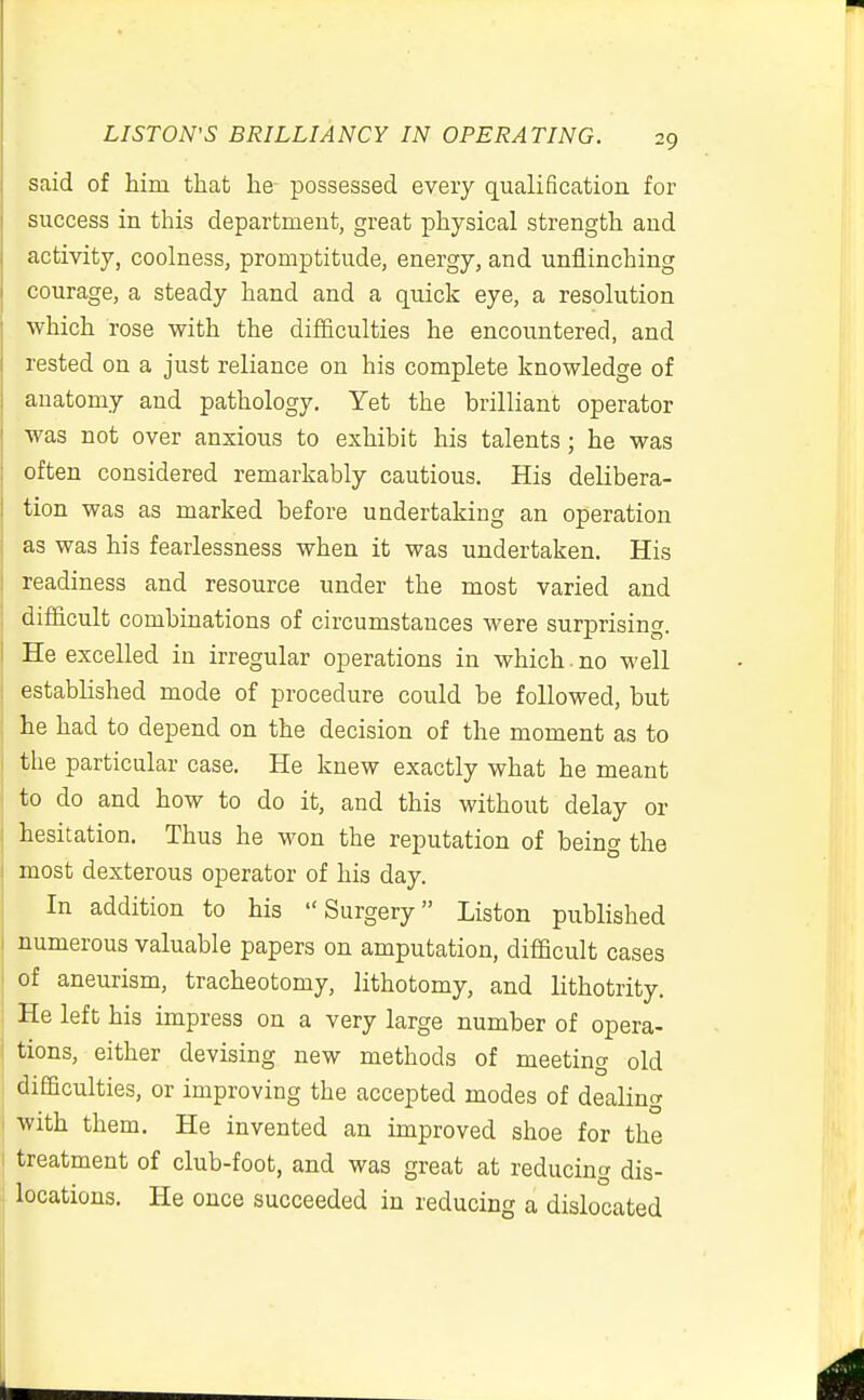 said of him that lie possessed every qualification for success in this department, great physical strength and activity, coolness, promptitude, energy, and unflinching courage, a steady hand and a quick eye, a resolution which rose with the difficulties he encountered, and rested on a just reliance on his complete knowledge of anatomy and pathology. Yet the brilliant operator was not over anxious to exhibit his talents; he was often considered remarkably cautious. His delibera- tion was as marked before undertaking an operation as was his fearlessness when it was undertaken. His readiness and resource under the most varied and difficult combinations of circumstances were surprising. He excelled in irregular operations in which. no well established mode of procedure could be followed, but he had to depend on the decision of the moment as to the particular case. He knew exactly what he meant to do and how to do it, and this without delay or hesitation. Thus he won the reputation of being the most dexterous operator of his day. In addition to his Surgery Liston published numerous valuable papers on amputation, difficult cases of aneurism, tracheotomy, lithotomy, and lithotrity. He left his impress on a very large number of opera- I tions, either devising new methods of meeting old difficulties, or improving the accepted modes of dealing I with them. He invented an improved shoe for the I treatment of club-foot, and was great at reducing dis- j locations. He once succeeded in reducing a dislocated