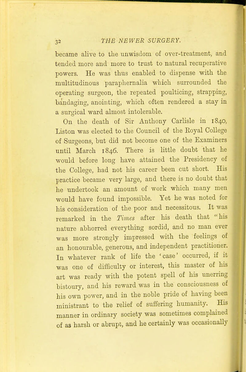 became alive to the unwisdom of over-treatment, and tended more and more to trust to natural recuperative powers. He was thus enabled to dispense with the multitudinous paraphernalia which surrounded the operating surgeon, the repeated poulticing, strapping, bandaging, anointing, which often rendered a stay in a surgical ward almost intolerable. On the death of Sir Anthony Carlisle in 1840, Liston was elected to the Council of the Koyal College of Surgeons, but did not become one of the Examiners until March 1846. There is little doubt that he would before long have attained the Presidency of the College, had not his career been cut short. His practice became very large, and there is no doubt that he undertook an amount of work which many men would have found impossible. Yet he was noted for his consideration of the poor and necessitous. It was remarked in the Times after his death that his nature abhorred everything sordid, and no man ever was more strongly impressed with the feelings of an honourable, generous, and independent practitioner. In whatever rank of life the 'case' occurred, if it was one of difaculty or interest, this master of his art was ready with the potent spell of his unerring bistoury, and his reward was in the consciousness of his own power, and in the noble pride of having been ministrant to the relief of suffering humanity. His manner in ordinary society was sometimes complained of as harsh or abrupt, and he certainly was occasionally