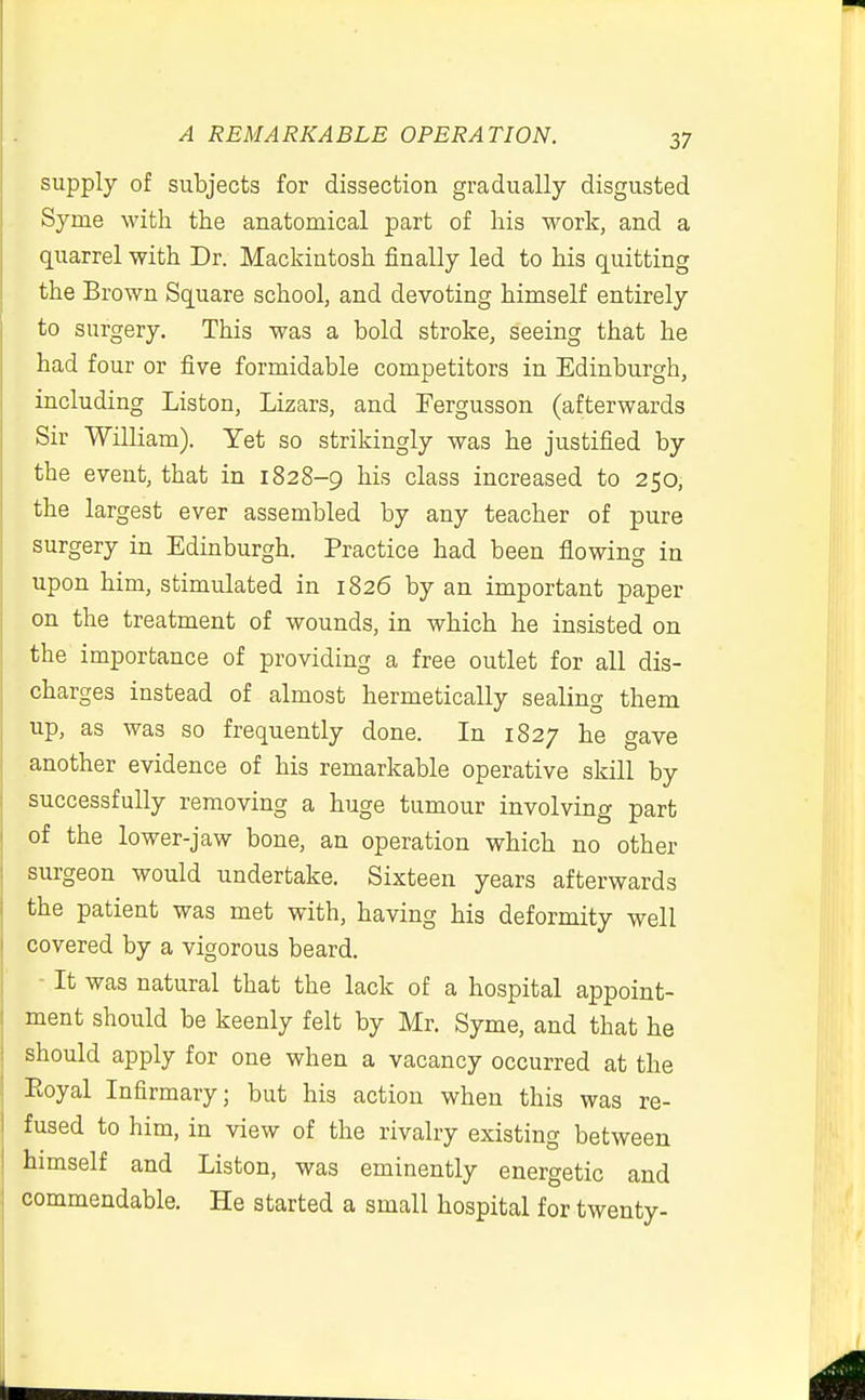 supply of subjects for dissection gradually disgusted Syme with the anatomical part of his work, and a quarrel with Dr. Mackintosh finally led to his quitting the Brown Square school, and devoting himself entirely to surgery. This was a bold stroke, seeing that he had four or five formidable competitors in Edinburgh, including Listen, Lizars, and Eergusson (afterwards Sir William). Yet so strikingly was he justified by the event, that in 1828-9 his class increased to 250, the largest ever assembled by any teacher of pure surgery in Edinburgh. Practice had been flowing in upon him, stimulated in 1826 by an important paper on the treatment of wounds, in which he insisted on the importance of providing a free outlet for all dis- charges instead of almost hermetically sealing them up, as was so frequently done. In 1827 he gave another evidence of his remarkable operative skill by successfully removing a huge tumour involving part of the lower-jaw bone, an operation which no other surgeon would undertake. Sixteen years afterwards the patient was met with, having his deformity well covered by a vigorous beard. It was natural that the lack of a hospital appoint- ment should be keenly felt by Mr. Syme, and that he should apply for one when a vacancy occurred at the Eoyal Infirmary; but his action when this was re- fused to him, in view of the rivalry existing between himself and Listen, was eminently energetic and commendable. He started a small hospital for twenty-