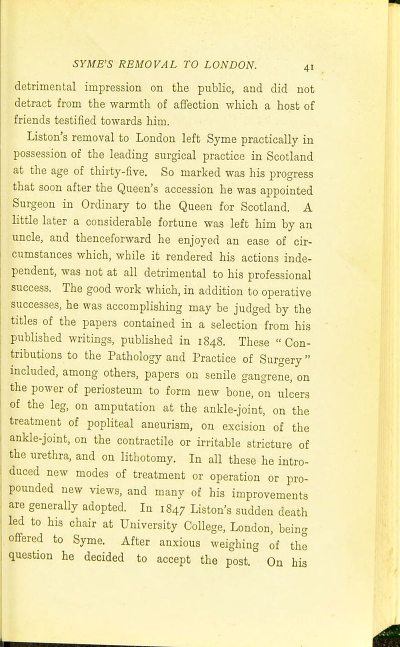 detrimental impression on the public, and did not detract from the warmth of affection which a host of friends testified towards him. Liston's removal to London left Syme practically in possession of the leading surgical practice in Scotland at the age of thirty-five. So marked was his progress that soon after the Queen's accession he was appointed Surgeon in Ordinary to the Queen for Scotland. A little later a considerable fortune was left him by an uncle, and thenceforward he enjoyed an ease of cir- cumstances which, while it rendered his actions inde- pendent, was not at all detrimental to his professional success. The good work which, in addition to operative successes, he was accomplishing may be judged by the titles of the papers contained in a selection from his published writings, pubHshed in 1848. These Con- tributions to the Pathology and Practice of Surgery included, among others, papers on senile gangrene, on the power of periosteum to form new bone, on ulcers of the leg, on amputation at the ankle-joint, on the treatment of popliteal aneurism, on excision of the ankle-joint, on the contractile or irritable stricture of the urethra, and on lithotomy. In all these he intro- duced new modes of treatment or operation or pro- pounded new views, and many of his improvements are generally adopted. In 1847 Liston's sudden death led to his chair at University College, London, bein- offered to Syme. After anxious weighing of the question he decided to accept the post. On bis