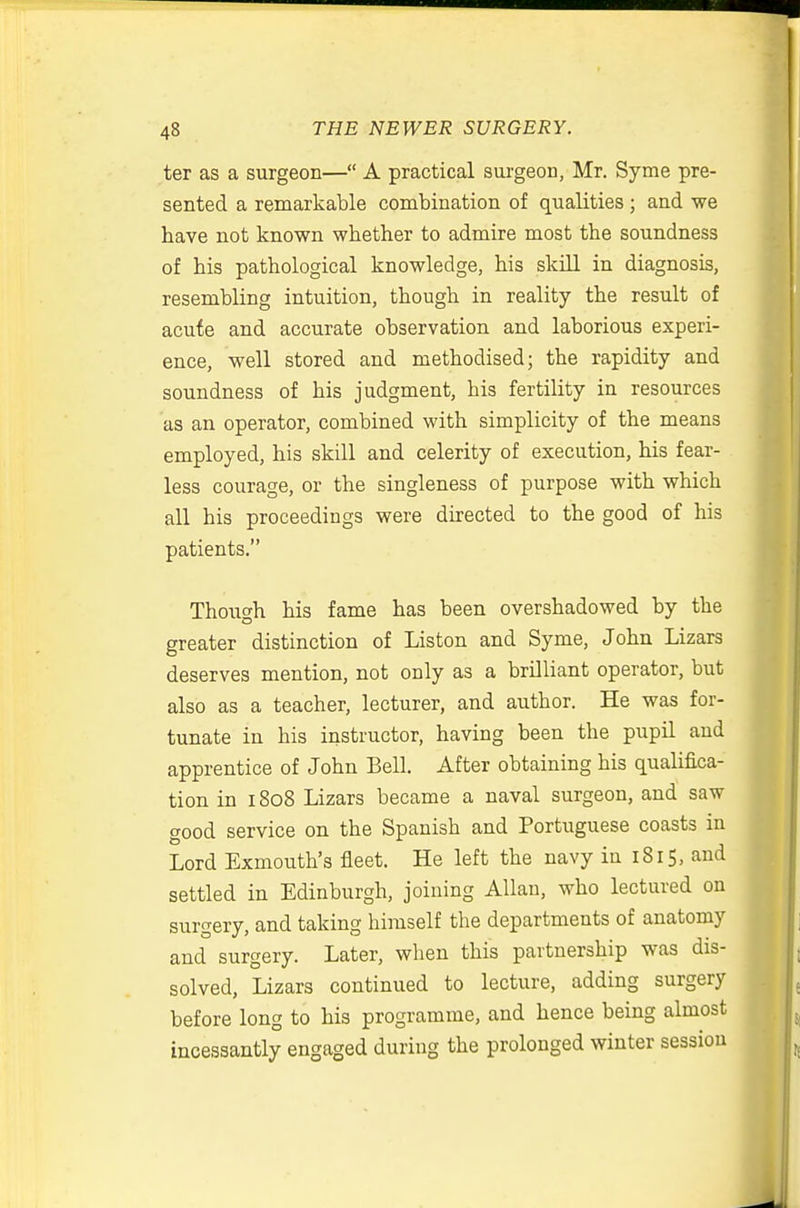 ter as a surgeon— A practical surgeon, Mr. Syme pre- sented a remarkable combination of qualities ; and we have not known whether to admire most the soundness of his pathological knowledge, his skill in diagnosis, resembling intuition, though in reality the result of acute and accurate observation and laborious experi- ence, well stored and methodised; the rapidity and soundness of his judgment, his fertility in resources as an operator, combined with simplicity of the means employed, his skill and celerity of execution, his fear- less courage, or the singleness of purpose with which all his proceedings were directed to the good of his patients. Though his fame has been overshadowed by the greater distinction of Listen and Syme, John Lizars deserves mention, not only as a brilliant operator, but also as a teacher, lecturer, and author. He was for- tunate in his instructor, having been the pupil and apprentice of John Bell. After obtaining his qualifica- tion in 1808 Lizars became a naval surgeon, and saw good service on the Spanish and Portuguese coasts in Lord Exmouth's fleet. He left the navy in 1815, and settled in Edinburgh, joining Allan, who lectured on surgery, and taking himself the departments of anatomy and surgery. Later, when this partnership was dis- solved, Lizars continued to lecture, adding surgery before long to his programme, and hence being almost incessantly engaged during the prolonged winter session