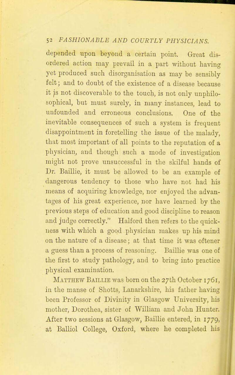 depended upon beyond a certain point. Great dis- ordered action may prevail in a part without having yet produced such disorganisation as may be sensibly felt; and to doubt of the existence of a disease because it is not discoverable to the touch, is not only unphilo- sophical, but must surely, in many instances, lead to unfounded and erroneous conclusions. One of the inevitable consequences of such a system is frequent disappointment in foretelling the issue of the malady, that most important of all points to the reputation of a physician, and though such a mode of investigation might not prove unsuccessful in the skilful hands of Dr. Baillie, it must be allowed to be an example of dangerous tendency to those who have not had his means of acquiring knowledge, nor enjoyed the advan- tages of his great experience, nor have learned by the previous steps of education and good discipline to reason and judge correctly. Halford then refers to the quick- ness with which a good physician makes up his mind on the nature of a disease; at that time it was oftener a guess than a process of reasoning. Baillie was one of the first to study pathology, and to bring into practice physical examination. Matthew Baillie was born on the 27th October 1761, in the manse of Shotts, Lanarkshire, his father having been Professor of Divinity in Glasgow University, his mother, Dorothea, sister of William and John Hunter. After two sessions at Glasgow, Baillie entered, in 1779, at Balliol College, Oxford, where he completed his