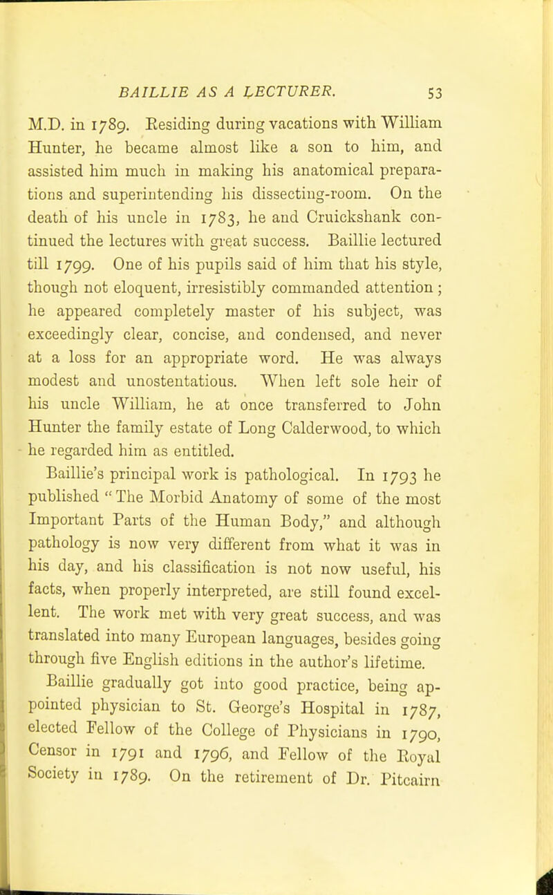 BAILLIE AS A LECTURER. S3 M.D. in 1789. Eesiding during vacations with William Hunter, he became almost like a son to him, and assisted him much in making his anatomical prepara- tions and superintending his dissecting-room. On the death of his uncle in 1783, he and Cruickshank con- tinued the lectures with great success. Baillie lectured tin 1799. One of his pupils said of him that his style, though not eloquent, irresistibly commanded attention ; he appeared completely master of his subject, was exceedingly clear, concise, and condensed, and never at a loss for an appropriate word. He was always modest and unostentatious. When left sole heir of his uncle William, he at once transferred to John Hunter the family estate of Long Calderwood, to which - he regarded him as entitled. Baillie's principal work is pathological. In 1793 he published  The Morbid Anatomy of some of the most Important Parts of the Human Body, and although pathology is now very different from what it was in his day, and his classification is not now useful, his facts, when properly interpreted, are still found excel- lent. The work met with very great success, and was translated into many European languages, besides going through five English editions in the author's lifetime. Baillie gradually got into good practice, being ap- pointed physician to St. George's Hospital in 1787, elected Fellow of the College of Physicians in 1790, Censor in 1791 and 1796, and Fellow of the Eoyal Society in 1789. On the retirement of Dr. Pitcairn