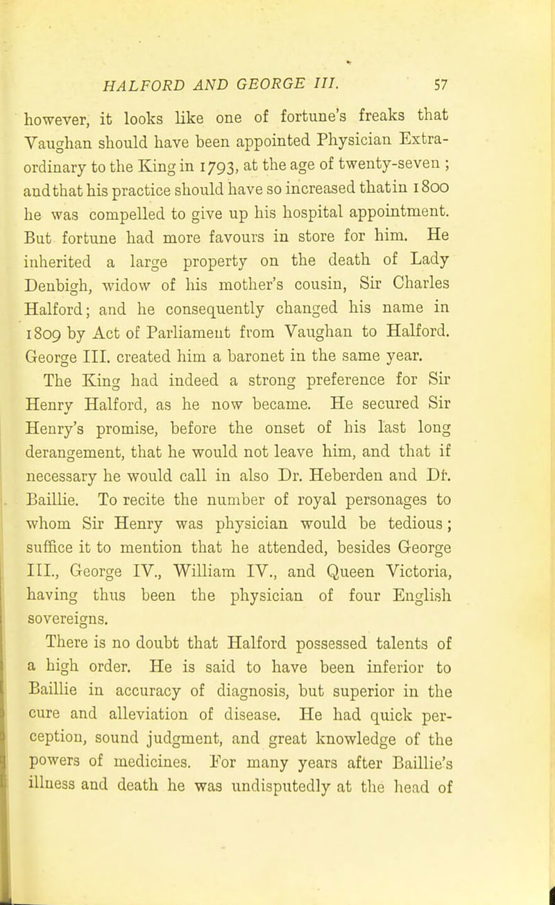 however, it looks like one of fortune's freaks that Vaughan should have been appointed Physician Extra- ordinary to the King in 1793, at the age of twenty-seven ; and that his practice should have so increased thatin 1800 he was compelled to give up his hospital appointment. But fortune had more favours in store for him. He inherited a large property on the death of Lady Denbigh, widow of his mother's cousin, Sir Charles Halford; and he consequently changed his name in 1809 by Act of Parliament from Vaughan to Halford, George III. created him a baronet in the same year. The King had indeed a strong preference for Sir Henry Halford, as he now became. He secured Sir Henry's promise, before the onset of his last long derangement, that he would not leave him, and that if necessary he would call in also Dr. Heberden and Dh Baillie. To recite the number of royal personages to whom Sir Henry was physician would be tedious; suf6.ce it to mention that he attended, besides George III., George IV., William IV., and Queen Victoria, having thus been the physician of four English sovereigns. There is no doubt that Halford possessed talents of a high order. He is said to have been inferior to Baillie in accuracy of diagnosis, but superior in the cure and alleviation of disease. He had quick per- ception, sound judgment, and great knowledge of the powers of medicines. For many years after Baillie's illness and death he was undisputedly at the head of