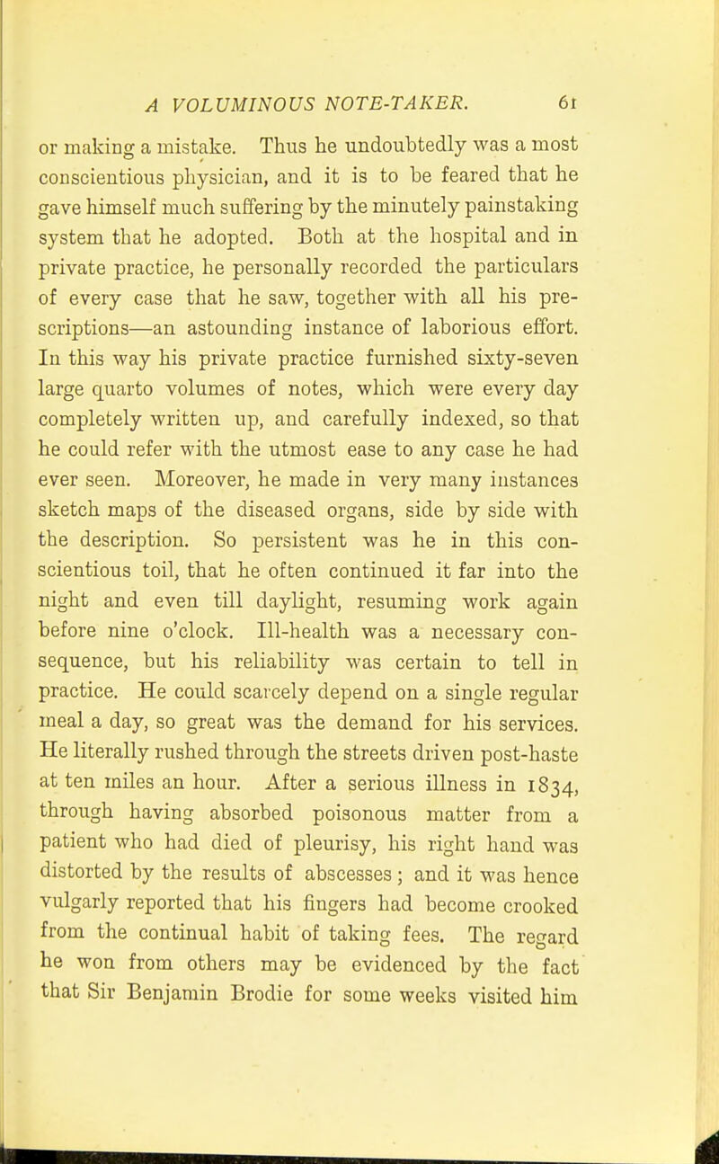 A VOLUMINOUS NOTE-TAKER. 6t or making a mistake. Thus he undoubtedly was a most conscientious physician, and it is to be feared that he gave himself much suffering by the minutely painstaking system that he adopted. Both at the hospital and in private practice, he personally recorded the particulars of every case that he saw, together with all his pre- scriptions—an astounding instance of laborious effort. In this way his private practice furnished sixty-seven large quarto volumes of notes, which were every day completely written up, and carefully indexed, so that he could refer with the utmost ease to any case he had ever seen. Moreover, he made in very many instances sketch maps of the diseased organs, side by side with the description. So persistent was he in this con- scientious toil, that he often continued it far into the night and even till daylight, resuming work again before nine o'clock. Ill-health was a necessary con- sequence, but his reliability was certain to tell in practice. He could scarcely depend on a single regular meal a day, so great was the demand for his services. He literally rushed through the streets driven post-haste at ten miles an hour. After a serious illness in 1834, through having absorbed poisonous matter from a patient who had died of pleurisy, his right hand was distorted by the results of abscesses ; and it was hence vulgarly reported that his fingers had become crooked from the continual habit of taking fees. The regard he won from others may be evidenced by the fact that Sir Benjamin Brodie for some weeks visited him