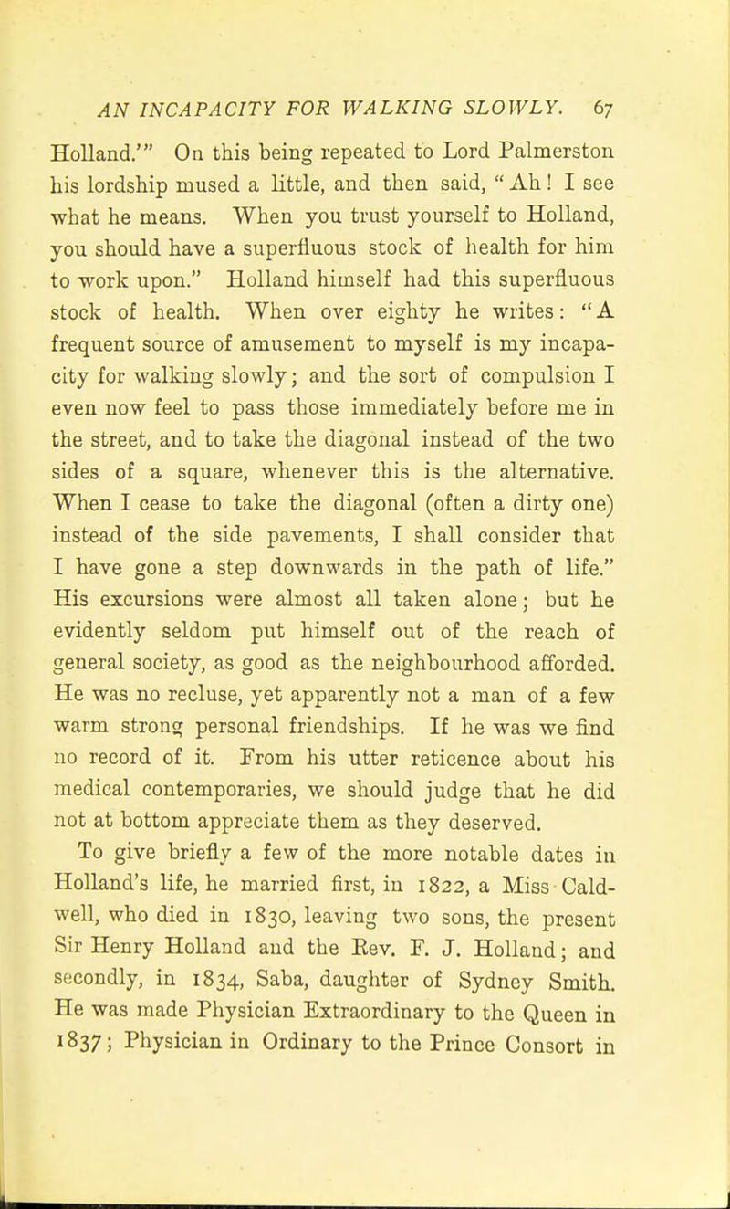 Holland.' On this being repeated to Lord Palmerston his lordship mused a little, and then said,  Ah! I see what he means. When you trust yourself to Holland, you should have a superfluous stock of health for him to -work upon. Holland himself had this superfluous stock of health. When over eighty he writes:  A frequent source of amusement to myself is my incapa- city for walking slowly; and the sort of compulsion I even now feel to pass those immediately before me in the street, and to take the diagonal instead of the two sides of a square, whenever this is the alternative. When I cease to take the diagonal (often a dirty one) instead of the side pavements, I shall consider that I have gone a step downwards in the path of life. His excursions were almost all taken alone; but he evidently seldom put himself out of the reach of general society, as good as the neighbourhood afforded. He was no recluse, yet apparently not a man of a few warm strong personal friendships. If he was we find no record of it. From his utter reticence about his medical contemporaries, we should judge that he did not at bottom appreciate them as they deserved. To give briefly a few of the more notable dates in Holland's life, he married first, in 1822, a Miss Cald- well, who died in 1830, leaving two sons, the present Sir Henry Holland and the Eev. F. J, Holland; and secondly, in 1834, Saba, daughter of Sydney Smith. He was made Physician Extraordinary to the Queen in 1837; Physician in Ordinary to the Prince Consort in