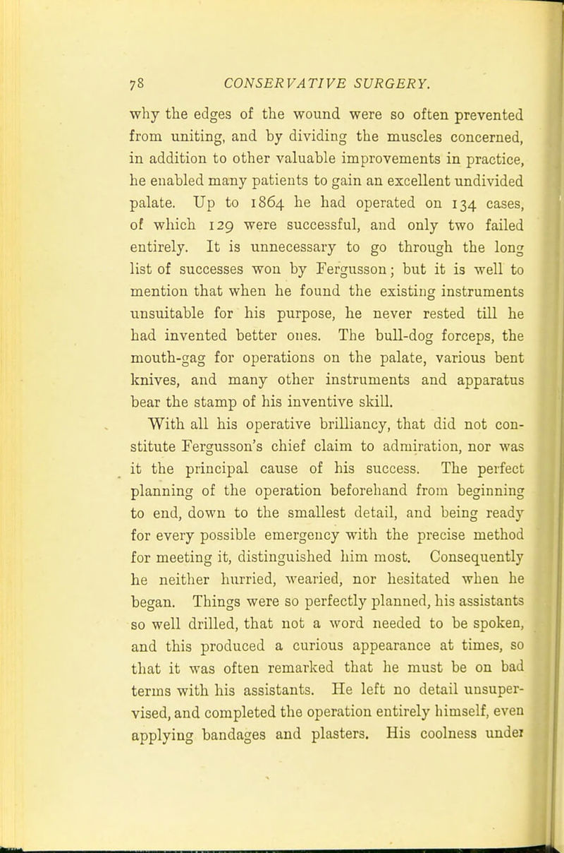 why the edges of the wound were so often prevented from uniting, and by dividing the muscles concerned, in addition to other valuable improvements in practice, he enabled many patients to gain an excellent undivided palate. Up to 1864 he had operated on 134 cases, of which 129 were successful, and only two failed entirely. It is unnecessary to go through the long list of successes won by Fergusson; but it is well to mention that when he found the existing instruments unsuitable for his purpose, he never rested till he had invented better ones. The bull-dog forceps, the mouth-gag for operations on the palate, various bent knives, and many other instruments and apparatus bear the stamp of his inventive skill. With all his operative brilliancy, that did not con- stitute Fergusson's chief claim to admiration, nor was it the principal cause of his success. The perfect planning of the operation beforehand from beginning to end, down to the smallest detail, and being ready for every possible emergency with the precise method for meeting it, distinguished him most. Consequently he neither hurried, wearied, nor hesitated when he began. Things were so perfectly planned, his assistants so well drilled, that not a word needed to be spoken, and this produced a curious appearance at times, so that it was often remarked that he must be on bad terms with his assistants. He left no detail unsuper- vised, and completed the operation entirely himself, even applying bandages and plasters. His coolness under