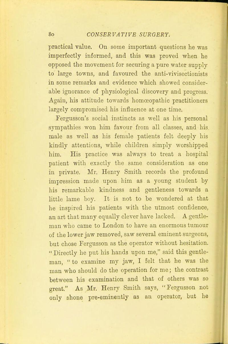 practical value. On some important questions he was imperfectly informed, and this was proved when he opposed the movement for securing a pure water supply- to large towns, and favoured the anti-vivisectionists in some remarks and evidence which showed consider- able ignorance of physiological discovery and progress. Again, his attitude towards homoeopathic practitioners largely compromised his influence at one time. Fergusson's social instincts as well as his personal sympathies won him favour from all classes, and his. male as well as his female patients felt deeply his kindly attentions, while children simply worshipped him. His practice was always to treat a hospital patient with exactly the same consideration as one in private. Mr. Henry Smith records the profound impression made upon him as a young student by his remarkable kindness and gentleness towards a little lame boy. It is not to be wondered at that he inspired his patients with the utmost confidence, an art that many equally clever have lacked. A gentle- man who came to London to have an enormous tumour of the lower jaw removed, saw several eminent surgeons, but chose Fergusson as the operator without hesitation.  Directly he put his hands upon me, said this gentle- man,  to examine my jaw, I felt that he was the man who should do the operation for me; the contrast between his examination and that of others was so great. As Mr. Henry Smith says, Fergusson not only shone pre-eminently as au operator, but he