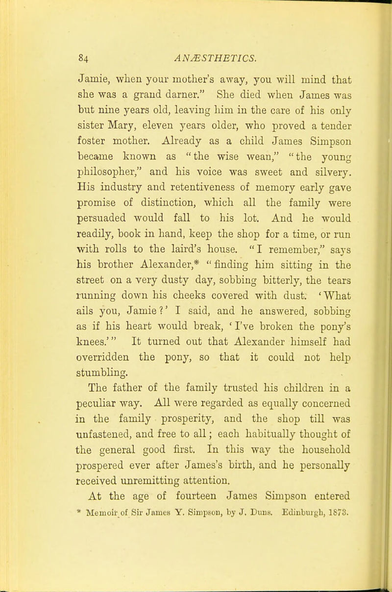 Jamie, when your mother's away, you will mind that she was a grand darner. She died when James was but nine years old, leaving him in the care of his only sister Mary, eleven years older, who proved a tender foster mother. Already as a child James Simpson became known as the wise wean, the young philosopher, and his voice was sweet and silvery. His industry and retentiveness of memory early gave promise of distinction, which all the family were persuaded would fall to his lot. And he would readily, book in hand, keep the shop for a time, or run with rolls to the laird's house. I remember, says his brother Alexander,* finding him sitting in the street on a very dusty day, sobbing bitterly, the tears running down his cheeks covered with dust. 'What ails you, Jamie ?' I said, and he answered, sobbing as if his heart would break, ' I've broken the pony's knees.' It turned out that Alexander himself had overridden the pony, so that it could not help stumbling. The father of the family trusted his children in a peculiar way. All were regarded as equally concerned in the family prosperity, and the shop till was unfastened, and free to all; each habitually thought of the general good first. In this way the household prospered ever after James's birth, and he personally received unremitting attention. At the age of fourteen James Simpson entered * Memoil' of Sir James Y. Simpson, by J. Duns. Edinburgh, 1873.