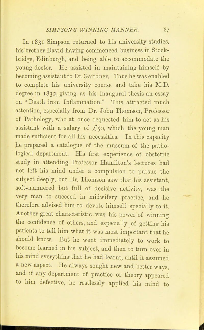 In 1831 Simpson returned to his university studies, his brother David having commenced business in Stock- bridge, Edinburgh, and beinsc able to accommodate the young doctor. He assisted in maintaining himself by becoming assistant to Dr. Gairduer. Tlius he was enabled to complete his university course and take his M.D. degree in 1832, giving as his inaugural thesis an essay on  Death from Inflammation. This attracted much attention, especially from Dr. John Thomson, Professor of Pathology, who at once requested him to act as his assistant with a salary of £^0, which the young man made sufficient for all his necessities. In this capacity he prepared a catalogue of the museum of the patho- logical department. His first experience of obstetric study in attending Professor Hamilton's lectures had not left his mind under a compulsion to pursue the subject deeply, but Dr. Thomson saw that his assistant, soft-mannered but full of decisive activity, was the very man to succeed in midwifery practice, and he therefore advised him to devote himself specially to it. Another great characteristic was his power of winning the confidence of others, and especially of getting his patients to tell him what it was most important that he should know. But he went immediately to work to become learned in his subject, and then to turn over in his mind everything that he had learnt, until it assumed a new aspect. He always sought new and better ways, and if any department of practice or theory appeared to him defective, he restlessly applied his mind to