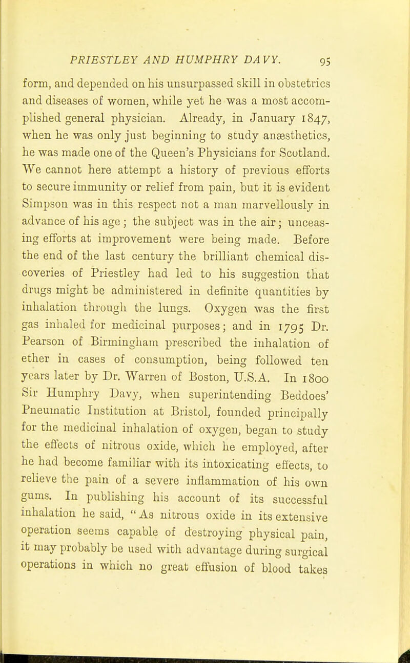 form, and depended on his unsurpassed skill in obstetrics and diseases of women, while yet he was a most accom- plished general physician. Already, in January 1847, when he was only just beginning to study anaesthetics, he was made one of the Queen's Physicians for Scotland. We cannot here attempt a history of previous efforts to secure immunity or relief from pain, but it is evident Simpson was in this respect not a man marvellously in advance of his age ; the subject was in the air; unceas- ing efforts at improvement were being made. Before the end of the last century the brilliant chemical dis- coveries of Priestley had led to his suggestion that drugs might be administered in definite quantities by inhalation through the lungs. Oxygen was the first gas inhaled for medicinal purposes; and in 1795 Dr. Pearson of Birmingham prescribed the inhalation of ether in cases of consumption, being followed ten years later by Dr. Warren of Boston, U.S.A. In 1800 Sir Humphry Davy, when superintending Beddoes' Pneumatic Institution at Bristol, founded principally for the medicinal inhalation of oxygen, began to study the effects of nitrous oxide, which he employed, after he had become familiar with its intoxicating effects, to relieve the pain of a severe inflammation of his own gums. In publishing his account of its successful inhalation he said,  As nitrous oxide in its extensive operation seems capable of destroying physical pain, it may probably be used with advantage during surgical operations in which no great effusion of blood takes