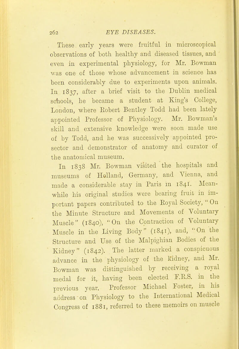 These early years were fruitful in microscopical observations of both healthy and diseased tissues, and even in experimental physiology, for Mr. Bowman was one of those whose advancement in science has been considerably due to experiments upon animals. In 1837, after a brief visit to the Dublin medical schools, he became a student at King's College, London, where Eobert Bentley Todd had been lately appointed Professor of Physiology. Mr. Bowman's skill and extensive knowledge were soon made use of by Todd, and he was successively appointed pro- sector and demonstrator of anatomy and curator of the anatomical museum. In 1838 Mr. Bowman visited the hospitals and museums of Holland, Germany, and Vienna, and made a considerable stay in Paris m 1841. Mean- while his original studies were bearing fruit in im- portant papers contributed to the Eoyal Society,  On the Minute Structure and Movements of Voluntary Muscle (1840), On the Contraction of Voluntary Muscle in the Living Body (1841), and, On the Structure and Use of the Malpighian Bodies of tlie Kidney (1842). The latter marked a conspicuous advance in the physiology of the kidney, and ILv. Bowman was distinguished by receiving a royal medal for it, having been elected F.RS. in the previous year. Professor Michael Foster, in his address-on Physiology to tlie International Medical Concrress of 1881, referred to these memoirs on muscle