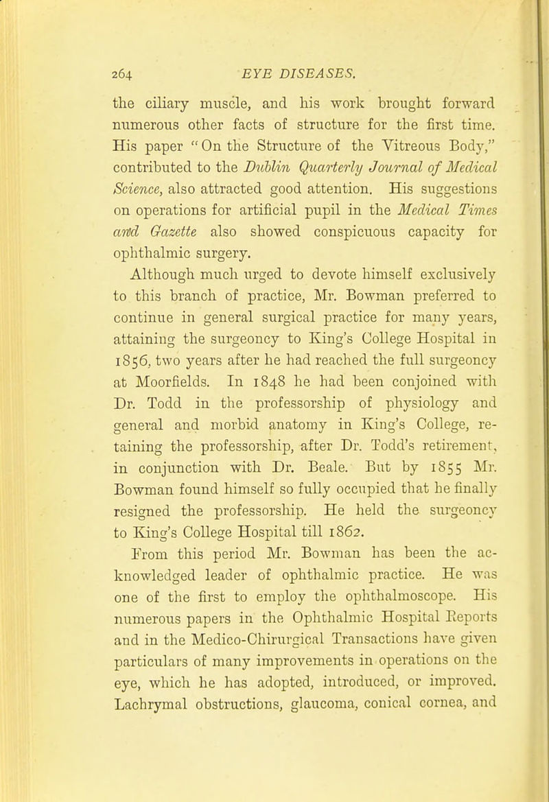 the ciliary muscle, and his work brought forward numerous other facts of structure for the first time. His paper  On the Structure of the Vitreous Body, contributed to the Dnllin Quarterly Journal of Medical Science, also attracted good attention. His suggestions on operations for artificial pupil in the Medical Times anJd Gazette also showed conspicuous capacity for ophthalmic surgery. Although much urged to devote himself exclusively to this branch of practice, Mr. Bowman preferred to continue in general surgical practice for many years, attaining the surgeoncy to King's College Hospital in 1856, two years after he had reached the full surgeoncy at Moorfields. In 1848 he had been conjoined with Dr. Todd in the professorship of physiology and general and morbid anatomy in King's College, re- taining the professorship, after Dr. Todd's retirement, in conjunction with Dr. Beale. But by 1855 Mr. Bowman found himself so fully occupied that he finally resigned the professorship. He held the surgeoncy to King's College Hospital till 1862. From this period Mr. Bowman has been the ac- knowledged leader of ophthalmic practice. He was one of the first to employ the ophthalmoscope. His numerous papers in the Ophthalmic Hospital Eeports and in the Medico-Chirurgical Transactions have given particulars of many improvements in operations on the eye, which he has adopted, introduced, or improved. Lachrymal obstructions, glaucoma, conical cornea, and