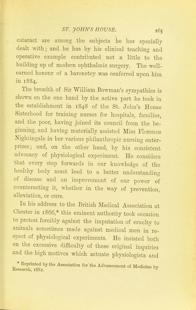 cataract are among the subjects he has specially dealt with; and he has by his clinical teaching and operative example contributed not a little to the building up of modern ophthalmic surgery. The well- earned honour of a baronetcy was conferred upon him in 1884. The breadth of Sir William Bowman's sympathies is shown on the one hand by the active part he took in the establishment in 1848 of the St. John's House Sisterhood for training nurses for hospitals, families, and the poor, having joined its council from the be- ginning, and having materially assisted Miss Florence Nightingale in her various philanthropic nursing enter- prises; and, on the other hand, by his consistent advocacy of physiological experiment. He considers that every step forwards in our knowledge of the healthy body must lead to a better understanding of disease and an improvement of our power of counteracting it, whether in the way of prevention, alleviation, or cure. In his address to the British Medical Association at Chester in 1866,* this eminent authority took occasion to protest forcibly against the imputation of cruelty to animals sometimes made against medical men in re- spect of physiological experiments. He insisted both on the excessive difficulty of these original inquiries and the high motives which actuate physiologists and * Keprinted by the Association for the Advancement of Medicine bv Kesearch, 1882.