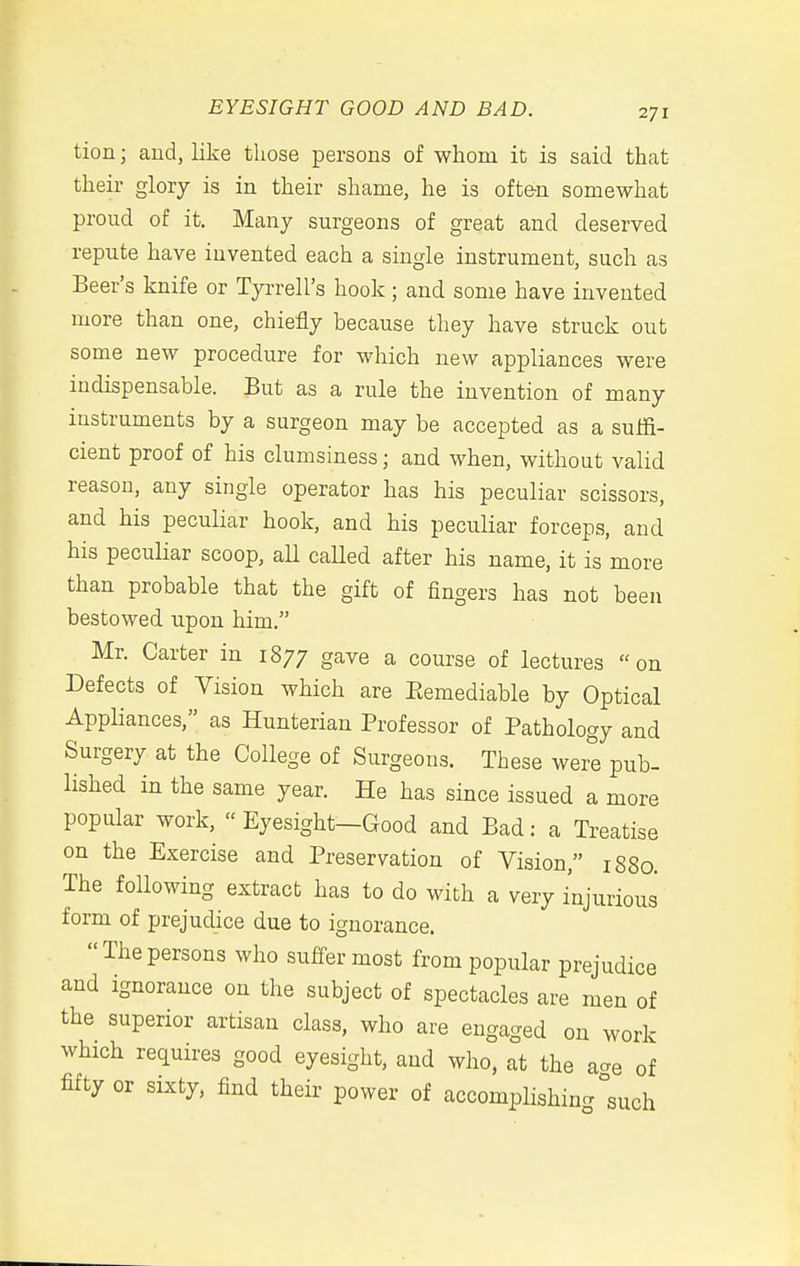 tion; aud, like those persons of whom it is said that their glory is in their shame, he is often somewhat proud of it. Many surgeons of great and deserved repute have invented each a single instrument, such as Beer's knife or Tyi-rell's hook ; and some have invented more than one, chiefly because they have struck out some new procedure for which new appliances were indispensable. But as a rule the invention of many instruments by a surgeon may be accepted as a suffi- cient proof of his clumsiness; and when, without valid reason, any single operator has his peculiar scissors, and his peculiar hook, and his peculiar forceps, and his pecuKar scoop, aU caUed after his name, it is more than probable that the gift of fingers has not been bestowed upon him. Mr. Carter in 1877 gave a course of lectures on Defects of Vision which are Eemediable by Optical Appliances, as Hunterian Professor of Pathology and Surgery at the College of Surgeons. These were pub- lished in the same year. He has since issued a more popular work, Eyesight-Good and Bad: a Treatise on the Exercise and Preservation of Vision, 1880. The following extract has to do with a very injurious form of prejudice due to ignorance. The persons who suffer most from popular prejudice and ignorance on the subject of spectacles are men of the superior artisan class, who are engaged on work which requires good eyesight, and who, at the acre of fifty or sixty, find their power of accomplishing °such