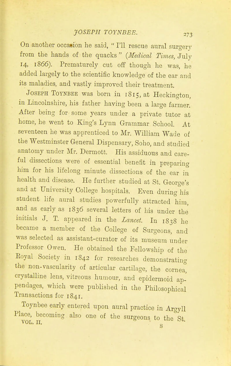 On another occasion he said,  I'll rescue aural surgery from the hands of the quacks  {Medical Times, July 14, 1866). Prematurely cut off though he was, he added largely to the scientific knowledge of the ear and its maladies, and vastly improved their treatment. Joseph ToYNBEE was born in 1815, at Heckington, in Lincolnshire, his father having been a large farmer. After being for some years under a private tutor at home, he went to King's Lynn Grammar School. At seventeen he was apprenticed to Mr. William Wade of the Westminster General Dispensary, Soho, and studied anatomy under Mr. Dermott. His assiduous and care- ful dissections were of essential benefit in preparino- him for his lifelong minute dissections of the ear in health and disease. He further studied at St. George's and at University College hospitals. Even during°his student life aural studies powerfully attracted him, and as early as 1836 several letters of his under the initials J. T. appeared in the Lancet. In 1838 he became a member of the College of Surgeons, and was selected as assistant-curator of its museum under Professor Owen. He obtained the Fellowship of the Eoyal Society in 1842 for researches demonstrating the non-vascularity of articular cartilage, the cornea crystalline lens, vitreous humour, and epidermoid ap- pendages, which were published in the Philosophical Transactions for 1841. Toynbee early entered upon aural practice in Argyll Place, becoming also one of the surgeons to the^St. s