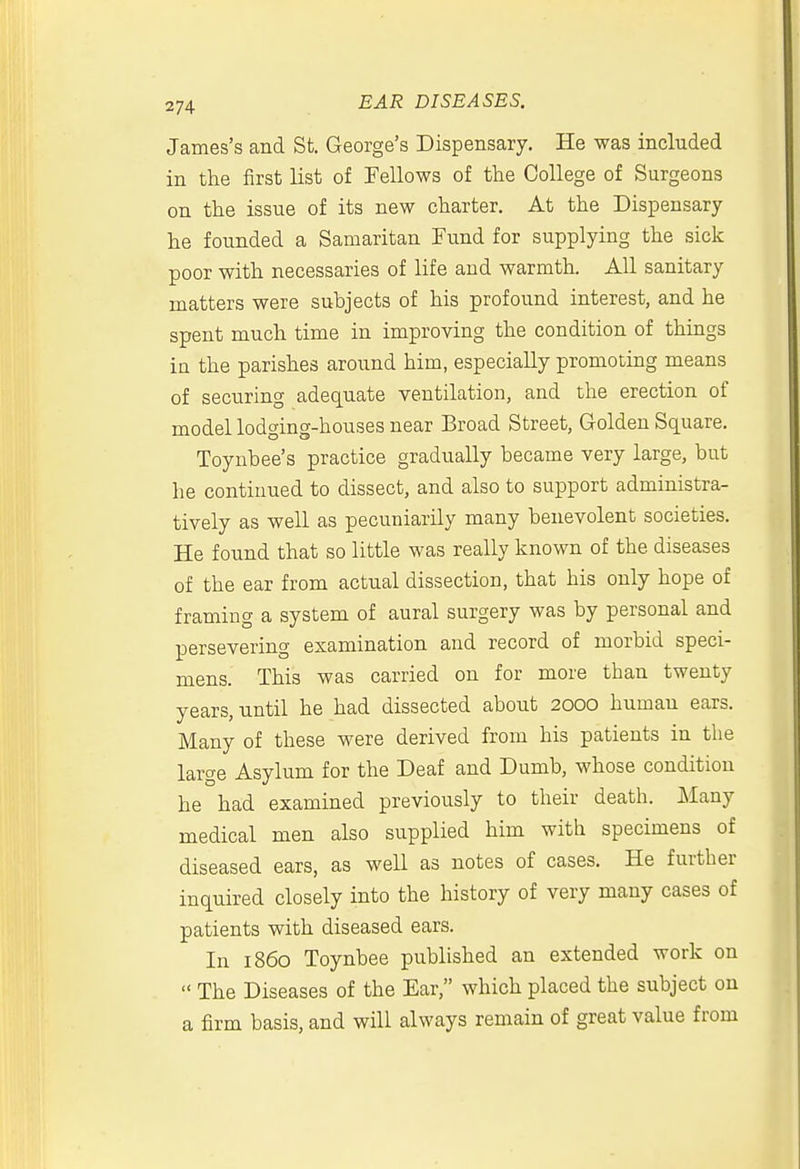 James's and St. George's Dispensary. He was included in the first list of Fellows of the College of Surgeons on the issue of its new charter. At the Dispensary he founded a Samaritan Fund for supplying the sick poor with necessaries of life and warmth. All sanitary matters were subjects of his profound interest, and he spent much time in improving the condition of things in the parishes around him, especially promoting means of securing adequate ventilation, and the erection of model lodging-houses near Broad Street, Golden Square, Toynbee's practice gradually became very large, but he continued to dissect, and also to support administra- tively as well as pecuniarily many benevolent societies. He found that so little was really known of the diseases of the ear from actual dissection, that his only hope of framing a system of aural surgery was by personal and persevering examination and record of morbid speci- mens. This was carried on for more than twenty years, until he had dissected about 2000 human ears. Many of these were derived from his patients in the large Asylum for the Deaf and Dumb, whose condition he had examined previously to their death. Many medical men also supplied him with specimens of diseased ears, as well as notes of cases. He further inquired closely into the history of very many cases of patients with diseased ears. In i860 Toynbee published an extended work on  The Diseases of the Ear, which placed the subject on a firm basis, and will always remain of great value from