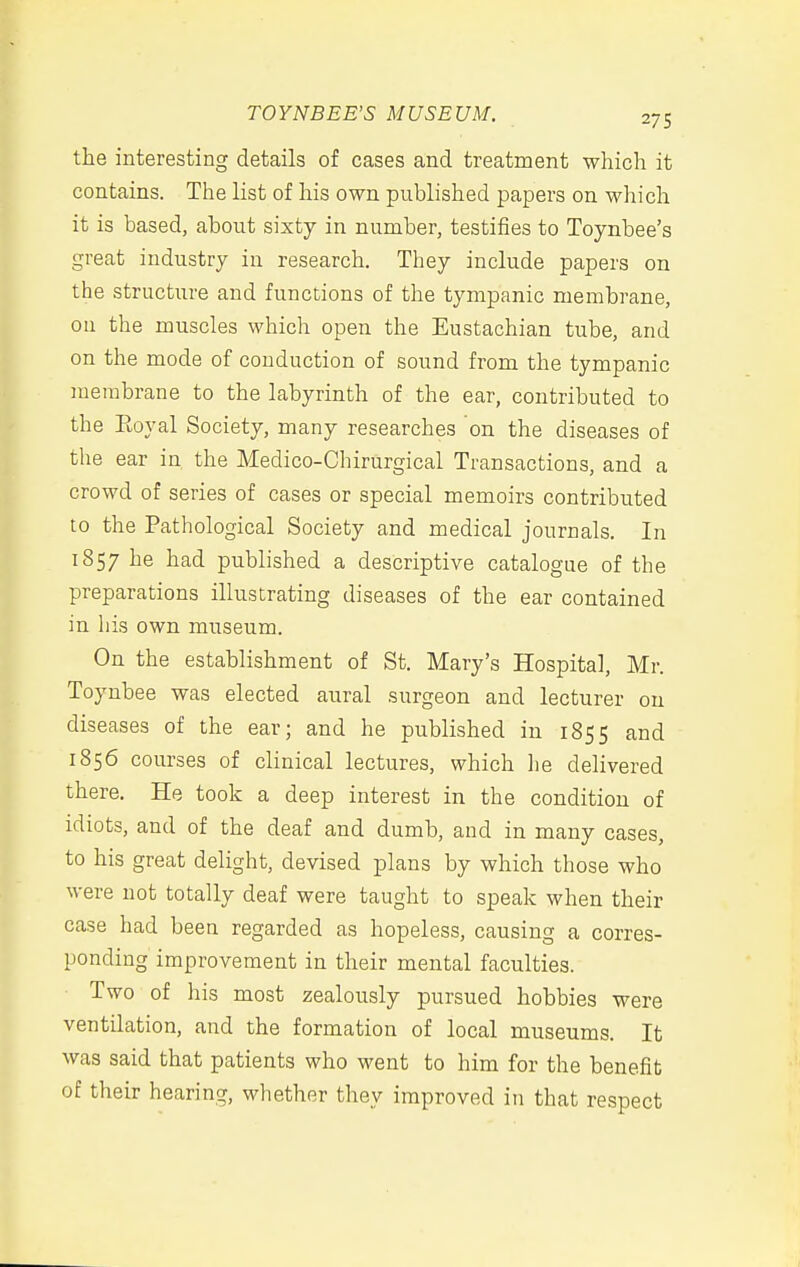 the interesting details of cases and treatment which it contains. The list of his own published papers on which it is based, about sixty in number, testifies to Toynbee's great industry in research. They include papers on the structure and functions of the tympanic membrane, oa the muscles which open the Eustachian tube, and on the mode of conduction of sound from the tympanic membrane to the labyrinth of the ear, contributed to the Eoyal Society, many researches on the diseases of the ear in the Medico-Chirurgical Transactions, and a crowd of series of cases or special memoirs contributed to the Pathological Society and medical journals. In 1857 he had published a descriptive catalogue of the preparations illustrating diseases of the ear contained in his own museum. On the establishment of St. Mary's Hospital, Mr. Toynbee was elected aural surgeon and lecturer on diseases of the ear; and he published in 1855 and 1856 courses of clinical lectures, which lie delivered there. He took a deep interest in the condition of idiots, and of the deaf and dumb, and in many cases, to his great delight, devised plans by which those who were not totally deaf were taught to speak when their case had been regarded as hopeless, causing a corres- ponding improvement in their mental faculties. Two of his most zealously pursued hobbies were ventilation, and the formation of local museums. It was said that patients who went to him for the benefit of their hearing, whether they improved in that respect