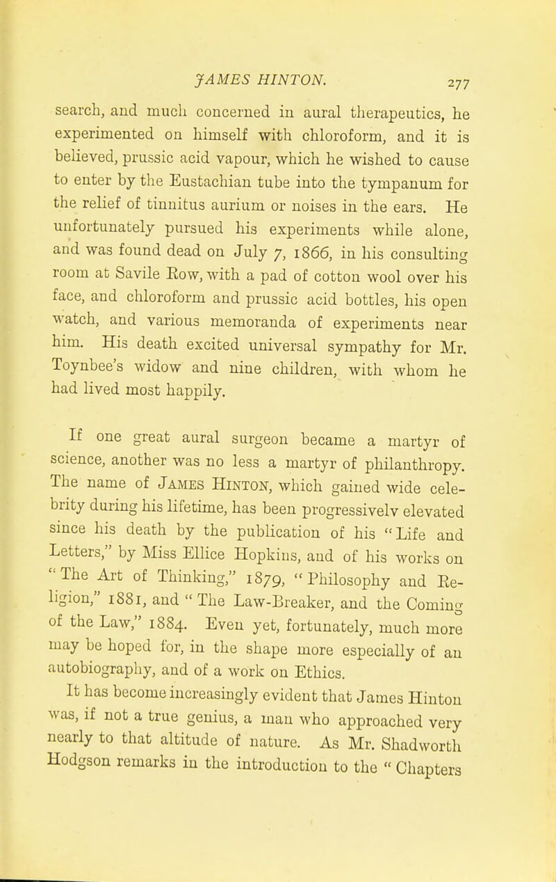 search, and much concerned in aural therapeutics, he experimented on himself with chloroform, and it is believed, prussic acid vapour, which he wished to cause to enter hj the Eustachian tube into the tympanum for the relief of tinnitus aurium or noises in the ears. He unfortunately pursued his experiments while alone, and was found dead on July 7, 1866, in his consulting room at Savile Eow, with a pad of cotton wool over his face, and chloroform and prussic acid bottles, his open watch, and various memoranda of experiments near him. His death excited universal sympathy for Mr. Toynbee's widow and nine children, with whom he had lived most happily. If one great aural surgeon became a martyr of science, another was no less a martyr of philanthropy. The name of James Hinton, which gained wide cele- brity during his lifetime, has been progressivelv elevated since his death by the publication of his Life and Letters, by Miss Ellice Hopkins, and of his works on '■The Art of Thinking, 1879, Philosophy and Ee- ligion, 1881, and The Law-Breaker, and the Coming of the Law, 1884. Even yet, fortunately, much more may be hoped for, in the shape more especially of an autobiography, and of a work on Ethics. It has become increasingly evident that James Hinton was, if not a true genius, a man who approached very nearly to that altitude of nature. As Mr. Shadworth Hodgson remarks in the introduction to the  Chapters