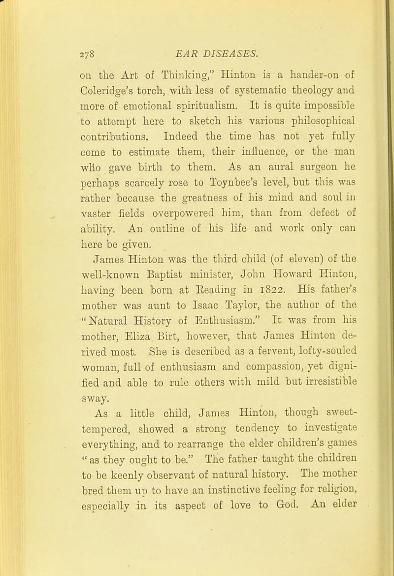 on the Art of Thinking, Hinton is a hander-on of Coleridge's torch, with less of systematic theology and more of emotional spiritualism. It is quite impossible to attempt here to sketch his various philosophical contributions. Indeed the time has not yet fully come to estimate them, their influence, or the man ■who gave birth to them. As an aural surgeon he perhaps scarcely rose to Toynbee's level, but this was rather because the greatness of his mind and soul in vaster fields overpowered him, than from defect of ability. An outline of his life and work only can here be given. James Hinton was the third child (of eleven) of the well-known Baptist minister, John Howard Hinton, having been born at Eeading in 1822. His father's mother was aunt to Isaac Taylor, the author of the Natural History of Enthusiasm. It was from his mother, Eliza Birt, however, that James Hinton de- rived most. She is described as a fervent, lofty-souled woman, full of enthusiasm and compassion, yet digni- fied and able to rule others with mild but irresistible sway. As a Little child, James Hinton, though sweet- tempered, showed a strong tendency to investigate everything, and to rearrange the elder children's games  as they ought to be. The father taught the children to be keenly observant of natural history. The mother bred them up to have an instinctive feeling for religion, especially in its aspect of love to God. An elder