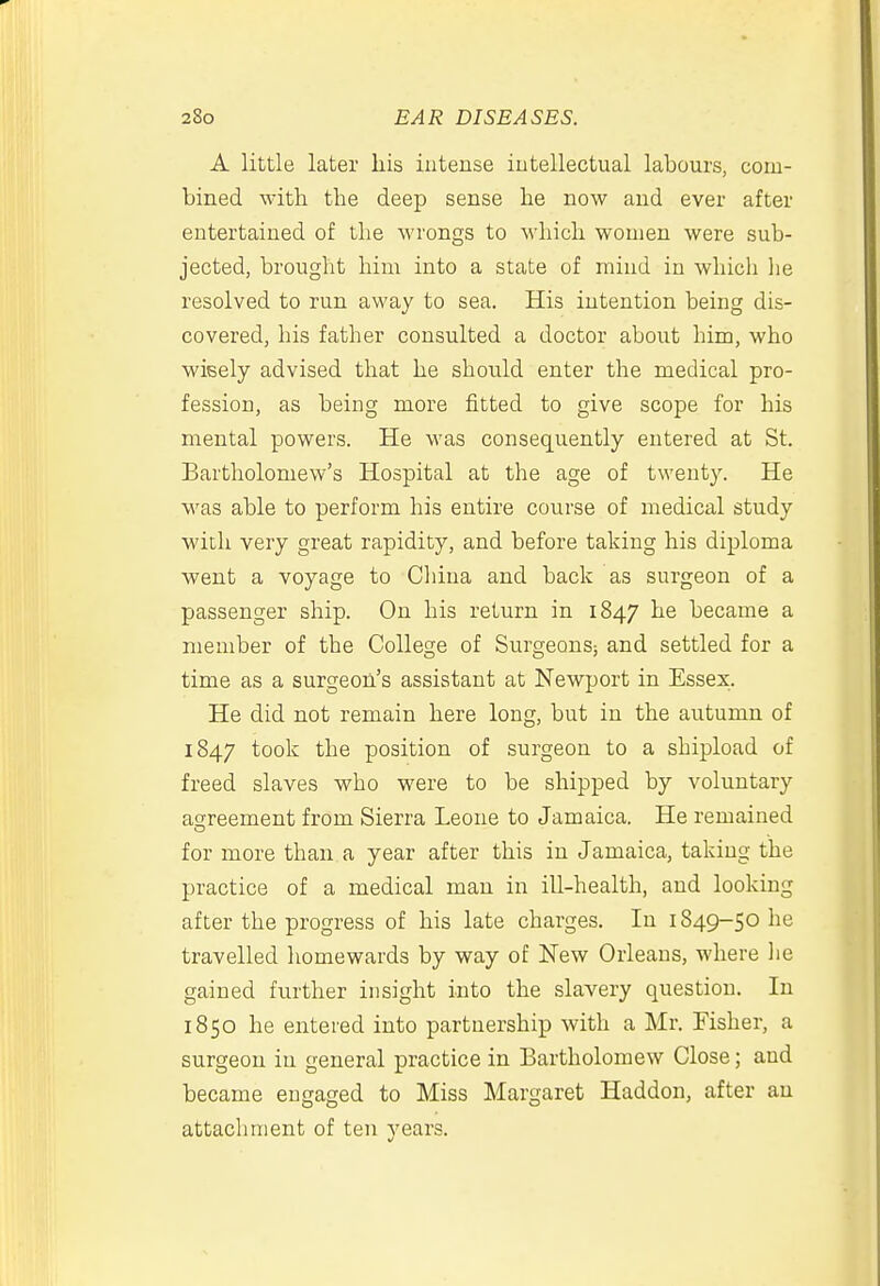 A little later liis intense intellectual labours, com- bined with the deep sense he now and ever after entertained of the wrongs to which women were sub- jected, brought him into a state of mind in which lie resolved to run away to sea. His intention being dis- covered, his father consulted a doctor about him, who wisely advised that he should enter the medical pro- fession, as being more fitted to give scope for his mental powers. He was consequently entered at St. Bartholomew's Hospital at the age of twenty. He was able to perform his entire course of medical study with very great rapidity, and before taking his diploma went a voyage to China and back as surgeon of a passenger ship. On his return in 1847 he became a member of the College of Surgeons; and settled for a time as a surgeon's assistant at Newport in Essex. He did not remain here long, but in the autumn of 1847 took the position of surgeon to a shipload of freed slaves who were to be shipped by voluntary agreement from Sierra Leone to Jamaica. He remained for more than a year after this in Jamaica, taking the practice of a medical man in ill-health, and looking after the progress of his late charges. In 1849-50 he travelled homewards by way of New Orleans, where lie gained further insight into the slavery question. In 1850 he entered into partnership with a Mr. Fisher, a surgeon in general practice in Bartholomew Close; and became engaged to Miss Margaret Haddon, after an attachment of ten years.