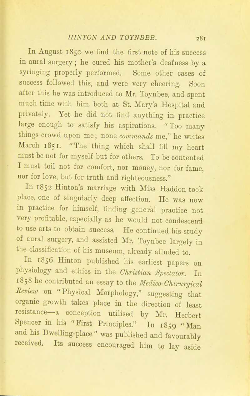 In August 1850 we find the first note of his success in aural surgery; he cured his mother's deafness by a syringing properly performed. Some other cases of success followed this, and were very cheering. Soon after this he was introduced to Mr. Toynbee, and spent mucli time with him both at St. Mary's Hospital and privately. Yet he did not find anything in practice large enough to satisfy his aspirations. Too many things crowd upon me; none commands me, he writes March 1851. The thing which shall fill my heart must be not for myself but for others. To be contented I must toil not for comfort, nor money, nor for fame, nor for love, but for truth and righteousness. In 1852 Hinton's marriage with Miss Haddon took place, one of singularly deep afiection. He was now in practice for himself, finding general practice not very profitable, especially as he would not condescend to use arts to obtain success. He continued his study of aural surgery, and assisted Mr. Toynbee largely in the classification of his museum, already alluded to. In 1856 Hinton published his earliest papers on physiology and ethics in the Christian Spectator. In 1858 he contributed an essay to the Medico-Chirurgical Review on Physical Morphology, suggesting that organic growth takes place in the direction of least resistance—a conception utilised by Mr. Herbert Spencer in his First Principles. In 1859 Man and his Dwelling-place was published and favourably received. Its success encouraged him to lay aside