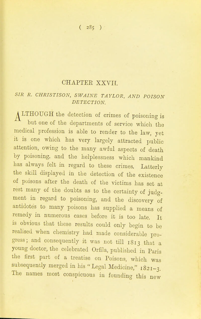 ( 28s ) CHAPTEE XXVir. SIR R. CHRISTISON, SWAINE TAYLOR, AND POISON- DETECTION. ^LTHOUGH the detection of crimes of poisoning is but one of the departments of service which the medical profession is able to render to the law, yet it is one which has very largely attracted public attention, owing to the many awful aspects of death by poisoning, and the helplessness which mankind has always felt in regard to these crimes. Latterly the skill displayed in the detection of the existence of poisons after the death of the victims has set at rest many of the doubts as to the certainty of judg- ment in regard to poisoning, and the discovery of antidotes to many poisons has supplied a means of remedy in numerous cases before it is too late. It is obvious that these results could only begin to be realised when chemistry had made considerable pro- gress; and consequently it was not till 1813 that a young doctor, the celebrated Orfila, published in Paris the hrst part of a treatise on Poisons, which was subsequently merged in his Legal Medicine, 1821-3. The names most conspicuous in founding this new