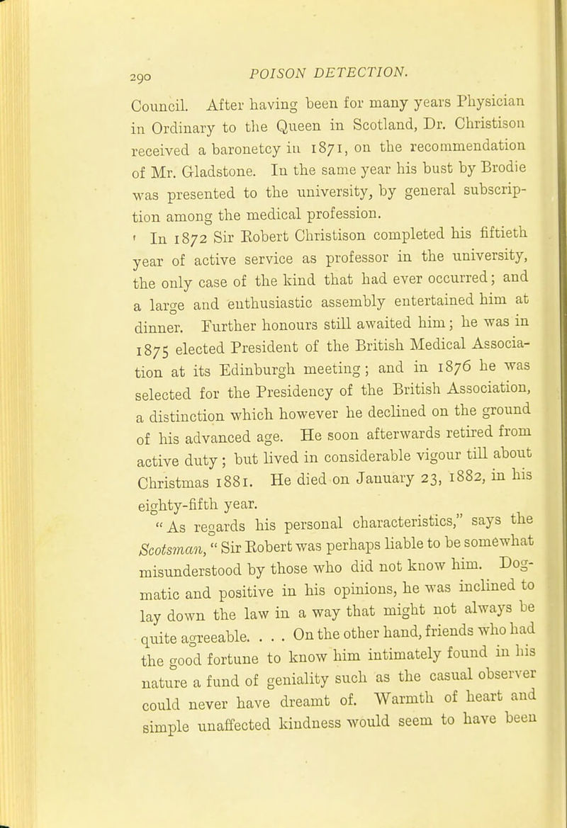 Council. After having been for many years Physician in Ordinary to the Queen in Scotland, Dr. Christison received a baronetcy in 1871, on the recommendation of Mr. Gladstone. In the same year his bust by Brodie was presented to the university, by general subscrip- tion among the medical profession. ' In 1872 Sir Eobert Christison completed his fiftieth year of active service as professor in the university, the only case of the kind that had ever occurred; and a large and enthusiastic assembly entertained him at dinner. Further honours still awaited him; he was in 1875 elected President of the British Medical Associa- tion at its Edinburgh meeting; and in 1876 he was selected for the Presidency of the British Association, a distinction which however he declined on the ground of his advanced age. He soon afterwards retired from active duty ; but lived in considerable vigour tiU about Christmas 1881. He died on January 23, 1882, in his eighty-fifth year. As regards his personal characteristics, says the Scots7nan/' Sir Eobert was perhaps liable to be somewhat misunderstood by those who did not know him. Dog- matic and positive in his opinions, he was inclined to lay down the law in a way that might not always be quite agreeable On the other hand, friends who had the good fortune to know him intimately found in his nature a fund of geniality such as the casual observer could never have dreamt of. Warmth of heart and simple unaffected kindness would seem to have been