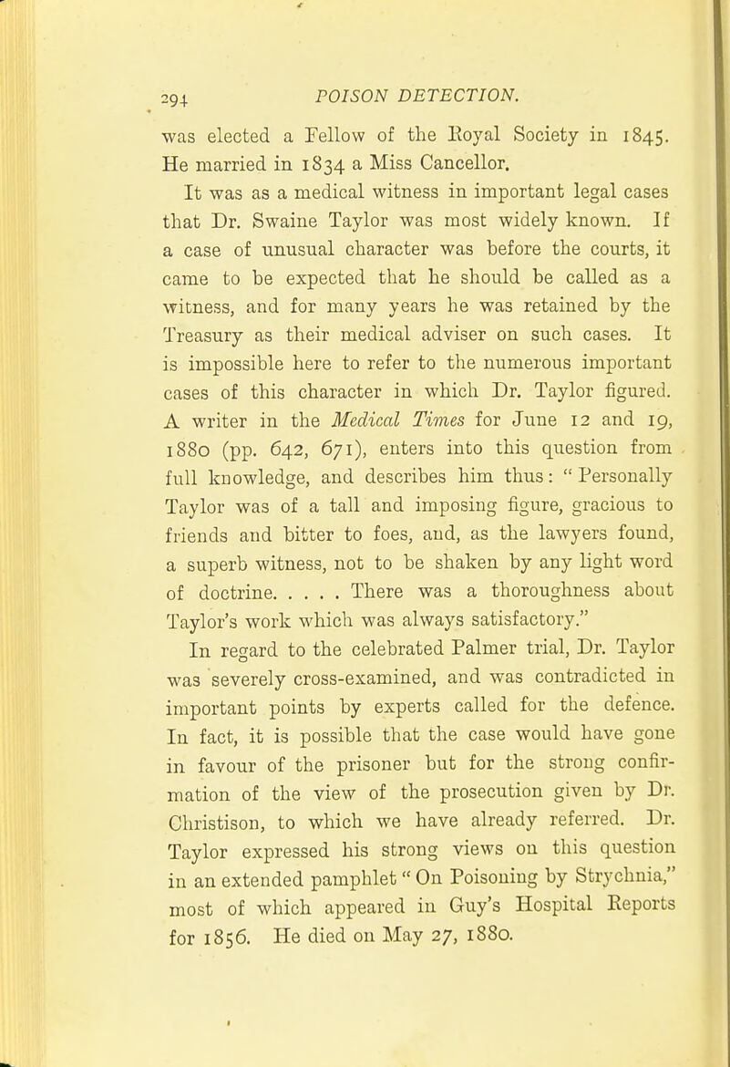 ■was elected a Fellow of the Eoyal Society in 1845. He married in 1834 a Miss Canceller. It was as a medical witness in important legal cases that Dr. Swaine Taylor was most widely known. If a case of unusual character was before the courts, it came to be expected that he should be called as a witness, and for many years he was retained by the Treasury as their medical adviser on such cases. It is impossible here to refer to the numerous important cases of this character in which Dr. Taylor figured. A writer in the Medical Times for June 12 and 19, 1880 (pp. 642, 671), enters into this question from full knowledge, and describes him thus:  Personally Taylor was of a tall and imposing figure, gracious to friends and bitter to foes, and, as the lawyers found, a superb witness, not to be shaken by any light word of doctrine There was a thoroughness about Taylor's work which was always satisfactory. In regard to the celebrated Palmer trial, Dr. Taylor was severely cross-examined, and was contradicted in important points by experts called for the defence. In fact, it is possible that the case would have gone in favour of the prisoner but for the strong confir- mation of the view of the prosecution given by Dr. Christison, to which we have already referred. Dr. Taylor expressed his strong views on this question in an extended pamphlet  On Poisoning by Strychnia, most of which appeared in Guy's Hospital Eeports for 1856. He died on May 27, 1880.