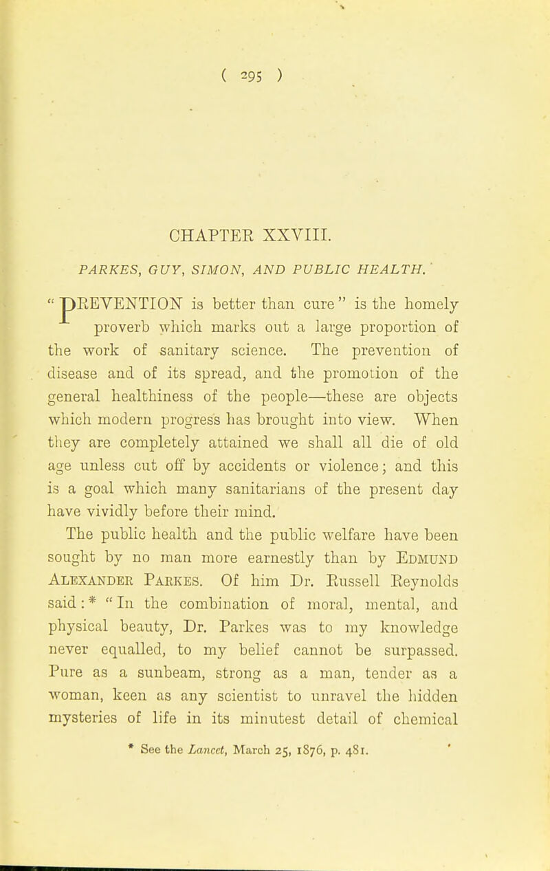 CHAPTER XXVIII. PARKES, GUY, SIMON, AND PUBLIC HEALTH.' iEEVENTION is better than cure  is the homely proverb which marks out a large proportion of the work of sanitary science. The prevention of disease and of its spread, and the promotion of the general healthiness of the people—these are objects which modern progress has brought into view. When they are completely attained we shall all die of old age unless cut off by accidents or violence; and this is a goal which many sanitarians of the present day have vividly before their mind. The public health and the public welfare have been sought by no man more earnestly than by Edmund Alexander Parkes. Of him Dr. Piussell Eeynolds said: *  In the combination of moral, mental, and physical beauty. Dr. Parkes was to my knowledge never equalled, to my belief cannot be surpassed. Pure as a sunbeam, strong as a man, tender as a woman, keen as any scientist to unravel the hidden mysteries of life in its minutest detail of chemical * See the Lancet, March 25, I 876, p. 481.