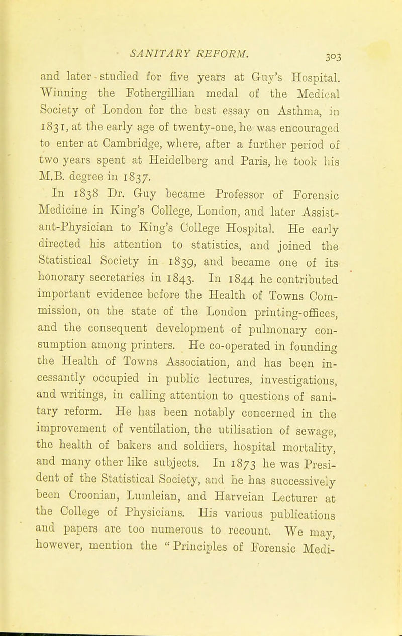 and later - studied for five years at Guy's Hospital. Winning the Fotbergillian medal of the Medical Society of London for the best essay on Asthma, in 1831, at the early age of twenty-one, he was encouraged to enter at Cambridge, where, after a further period of two years spent at Heidelberg and Paris, he took his M.B. degree in 1837. In 1838 Dr. Guy became Professor of Forensic Medicine in King's College, London, and later Assist- ant-Physician to King's College Hospital. He early directed his attention to statistics, and joined the Statistical Society in 1839, and became one of its honorary secretaries in 1843. In 1844 he contributed important evidence before the Health of Towns Com- mission, on the state of the London printing-offices, and the consequent development of pulmonary con- sumption among printers. He co-operated in founding the Health of Towns Association, and has been in- cessantly occupied in public lectures, investigations, and writings, in calling attention to questions of sani- tary reform. He has been notably concerned in the improvement of ventilation, the utilisation of sewage the health of bakers and soldiers, hospital mortality, and many other like subjects. In 1873 he was Presi- dent of the Statistical Society, and he has successively been Croonian, Lumleian, and Harveian Lecturer at the College of Physicians. His various publications and papers are too numerous to recount. We may, however, mention the  Principles of Forensic Medi-