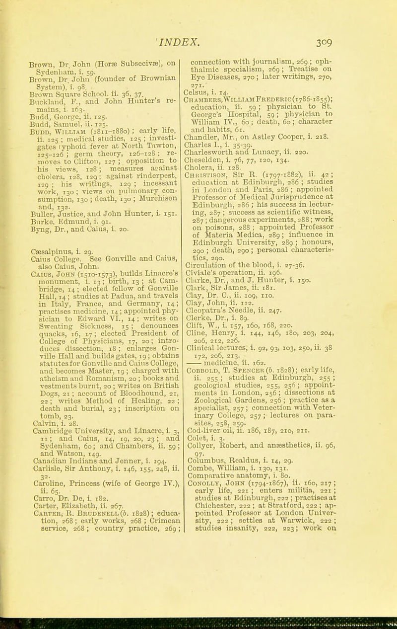 Brown, Dr. John (Horas Subseoivse), on Sydenham, i. 59. Brown, Dr. .Tohn (founder of Browmau System), i. 98. Brown Square Schooh ii. 36, 37. Buckl.ind, F., and John Hunter's re- mains, i. 163. Budd, George, ii. 125. Budd, Samuel, ii. 123. BuDD, WiLLTAM (1S11-1880); early life, ii. 125 ; medical studies, 123 ; investi- gates lyphoid fever at North Tawton, 125-126 ; germ theory, 126-128 : re- moves to Clifton, 127 ; opposition to his views, 128 ; measures aL'ainst cholera, 128, 129; against rinderpest, 129 ; liis writings, 129 ; incessant work, 130 ; views on puhnon.ary con- sumption, 130 ; death, 130 ; Murchison and, 132. BuUer, Justice, and John Hunter, i. 151. Burke. Edmtuid, i. 91. Byng, Dr., and Caius, i. 20. Csesalpinus, i. 29. Caius College. See Gonville and Caius, also Cains, John. Caius, John (1310-1573), builds Linaore's monument, i. 13 ; birth, 13 ; at Cam- bridge, 14 ; elected fellow of Gonville Hall, 14; studies at Padua, and travels in Italy, France, and Germany, 14; practises medicine, 14; ai^pointed phy- sician to Edward VI., 14 ; writes on Sweating Sickness, 15; denounces quacks, 16, 17; elected President of College of Physicians, 17, 20; intro- duces dissection, 18; enlarges Gon- ville Hall and builds gates, 19; obtains statutes for Gonville and Caius College, and becomes Master, ig ; charged with atheism and Romanism, 20; books and vestments burnt, 20; writes on British Dogs, 21 ; account of Bloodhound, 21, 22; wiites Method of Healing, 22 ; death and burial, 23 ; inscription on tomb, 23. Calvin, i. 28. Cambridge University, and Linacre, i. 3, II; and Caius, 14, 19, 20, 23; and Sydenham, 60; and Chambers, ii. 59 ; and Watson, 149. Canadian Indians and Jonner, i. 194. Carlisle, Sir Anthony, i. 146, 155, 248, ii. 32- Caroline, Princess (wife of George IV.), ii. 65. Carro, Dr. De, i. 182. Carter, Elizabeth, ii. 267. Carter, R. Brul)ENEll((). 1828); educa- tion, 26B ; early works, 268 ; Crimean service, 268; country practice, 269; connection with journalism, 269 ; oph- thalmic specialism, 269 ; Treatise on Eye Diseases, 270; later writings, 270, 271.' Celsus, i. 14. Chambebs,WilliamFrederic(i786-i855); education, ii. 59 ; physician to St. George's Hospital, 59; phy.sician to William IV., 60; deatli, 60; character and habits, 61. Chandler, Mr., on Astley Cooper, i. 218. Charles I., i. 35-39. Cbarlesworth and Lunacy, ii. 220. Cheselden, i. 76, 77, 120, 134. Cholera, ii. 128. Chjustison, Sir R. (1797-1882), ii. 42; educ.ition at Edinburgh, 286 ; studies in London and Pai-is, 286 ; appointed Professor of Medical Jurisprudence at Edinburgh, 286 ; his success in lectur- ing, 287 ; success as scientific witness, 287; dangerous experiments, 288; work on poisons, 288 ; appointed Professor of Materia Medioa, 289; influence in Edinburgh University, 289 ; honours, 290 ; death, 290 ; personal characteris- tics, 2go. Circulation of the blood, i. 27-36. Civiale's operation, ii. 196. Clarke, Dr., and J. Hunter, i. 150. CLirk, Sir James, ii. i8i. Clay, Dr. C, ii. 109, no. Clay, John, ii. 112. Cleopatra's Needle, ii. 247. Gierke, Dr., i. 89. Clift, W., i. 157, 160, 168, 220. Chne, Henry, i. 144, 146, 180, 203, 204, 206, 212, 226. Clinical lectures, 1. 92, 93, 103, 250, ii. 38 172, 206, 213. medicine, ii. 162. CoBBOLD, T. Spencer (6. 1828); early life, ii. 255 ; studies at Edinburgh, 255 ; geological studies, 255, 256 ; appoint- ments in London, 256 ; dissections at Zoological Gardens, 256 ; practice as a specialist, 257 ; connection with Veter- inary College, 257; lectures on para- sites, 258, 259. Cod-liver oil, ii. 186, 187, 210, 211. Colct, i. 3. Collyer, Robert, and anEesthetios, ii. 96, 97- Columbus, Realdus, i. 14, 29. Combe, William, i. 130, 131. Comparative anatomy, i. 80. CoNOLLY, John (1794-1867), ii. 160, 217; early life, 221 ; enters militia, 221 ; studies at Edinburgh, 222 ; practises at Chichester, 222 ; at Stratford, 222 ; ap- pointed Professor at London Univer- sity, 222 ; settles at Warwick, 222 ; studies insanity, 222, 223; work on