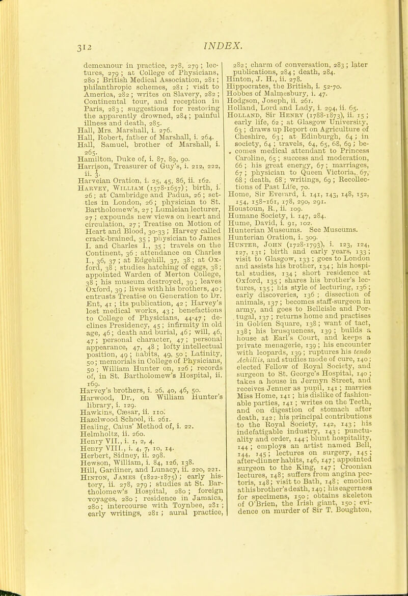 demeanour in practice, 278, 279 ; lec- tures, 279 ; at College of Physicians, 280 ; British Medical Association, 281; philanthropic schemes, 281 ; visit to America, 282 ; writes on Slavery, 282 ; Continental tour, and reception in Paris, 283 ; suggestions for restoring the apparently drowned, 284; painful illness and death, 285. Hall, Mrs. Marshall, i. 276. Hall, Robert, fatlier of Marshall, i. 264. _ Hall, Samuel, brother of Marshall, i. 265. Hamilton, Duke of, i. 87, 89, 90. Harrison, Treasurer of Guy's, i. 212, 222, ii. i. Harveian Oration, i. 25, 45, 86, 11. 162. Harvey, William (1578-1657); birth, i. 26; at Cambridge aud Padua, 26 ; set- tles in London, 26; physician to St. Bartholomew's, 27 ; Lumleian lecturer, 27 ; expounds new views on heart and circulation, 27 ; Treatise on Motion of Heart and Blood, 30-33; Harvey called crack-brained, 35 ; physician to James I. and Charles I., 35; travels on the Continent, 36 ; attendance on Charles I-i 36, 37 ; at Edgehill, 37, 38 ; at Ox- ford, 38 ; studies hatching of eggs, 38; appointed Warden of Merton College, 38 ; his museum destroyed, 39 ; leaves Oxford, 39 ; lives with his brothers, 40; entrusts Treatise on Generation to Ur. Ent, 41 ; its publication, 42 ; Harvey's lost medical works, 43 ; benefactions to College of Physicians, 44-47; de- clines Presidency, 45 ; infirmity in old age, 46; death and burial, 46; will, 46, 47 ; personal character, 47 ; personal appearance, 47, 48 ; lofty intellectual position, 49 ; habits, 49, 50 ; Latinity, 50; memorials in College of Physicians, 50 ; William Hunter on, 126 ; records of, in St. Bartholomew's Hospital, ii. 169. Harvey's brothers, i. 26, 40, 46, 50. Harwood, Dr., on WilUam Hunter's libi'ary, i. 129. Hawkins, Csesar, ii. no. Hazelwood School, ii. 261. Healing, Caius' Method of, i. 22. Helraholtz, ii. 260. Henry VII., i. i, z, 4. Henry VIII., i. 4, 7, 10, 14. Herbert, Sidney, ii. 298. Hewson, William, i. 84, 126, 138. Hill, Gardiner, and Lunacy, ii. 220, 221. HiNTON, Jajies (1822-1875); early his- tory, ii. 278, 279 ; studies at St. Bar- tholomew's Hospital, 280 ; foreign •voyages, 280 ; residence in Jamaica, 280; intercourse with Toynbee, 2S1 ; early writings, 281 ; aural practice, 282; charm of conversation, 283 ; later publications, 284; death, 284. Hinton, J. H., ii. 278. Hippocrates, the British, i. 52-70. Hobbes of Malmesbury, i. 47. Hodgson, Joseph, ii, 261. Holland, Lord and Lady, i. 294, ii. 65. Holland, Sir Heniiv (1788-1873), ii. 15 ; early life, 62 ; at Glasgow Universiiy, 63 ; draws up Report on Agriculture of Cheshire, 63; at Edinburgh, 64; in society, 64 ; travels, 64, 65, 68, 69; be- . conies medical attendant to Princess Caroline, 65 ; success aud moderation, 66 ; his great energy, 67 ; marriages, 67; physician to Queen Victoria,. 67, 68 ; death, 68 ; writings, 69 ; Recollec- tions of Past Life, 70. Home, Sir Ever.ard, i. 141, 143, 148, 152, J54, 158-161, 178, 290, 291. Houstoun, R., ii. log. Humane Society, i. 147, 284. Hume, David, 1 91, 102. Hunterian Museums. See Museums. Hunterian Oration, i. 309. Hunter, John (1728-1793), i. 123, 124, 127, 131; birth and early years, 133; visit to Glasgow, 133 ; goes to London and assists his brother, 134; his hospi- tal studies, 134; short residence at Oxford, 135 ; shares his brother's lec- tures, 135; his style of lecturing, 136; early discoveries, 136 ; dissection of animals, 137 ; becomes staff-surgeon in army, and goes to Belleisle and Por- tugal, 137 ; returns home and practises in Golden Square, 138; want of tact, 138; his brusqueness, 139; builds r. liouse at EaiTs Court, and keops a private menagerie, 139 ; his encounter with leopards, 139; ruptures his tendo Achillis, and studies mode of cure, 140; elected Fellow of Royal Society, and surgeon to St. George's Hospital, 140 ; takes a house in Jermyn Street, and receives Jenner as pupil, 141; marries Miss Home, 141; his dislike of fashion- able parties, 141 ; writes on the Teeth, and on digestion of .stomach after death, 142; his principal contributions to the Royal Society, 142, 143; liis indefatigable industry, 143 : punctu- ality aud order, 144; blunt hospitality, 144 ; employs an artist named Bell, 144, 145; lectures on surgery, 145; after-diuner habits, 146, 147; appointed surgeon to the King, 147; Croonian lectures, 148; suffers from angina pec- toris, 148; visit to Bath, 148; emotion athisbrother'sdeath, 149; hiseagerne.'S for specimens, 150; obtains skeleton of O'Brien, the Irish gi.ant, 150; evi- dence on murder of Sir T. Boughton.