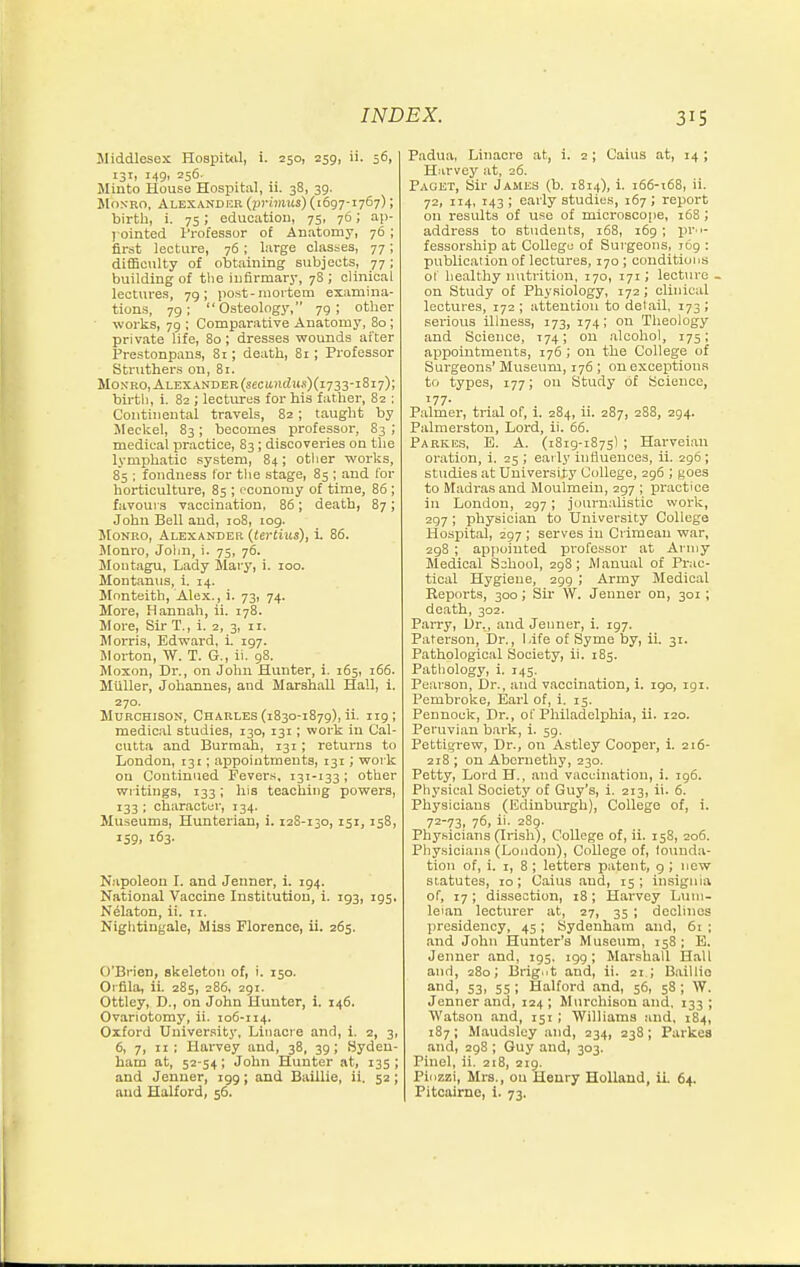 Middlesex HospiUil, i. 250, 259, ii. 56, 131, 149, 256. Jlinto House Hospital, n. 38, 39. Monro, Alexander (primus) (1697-1767); birtli, i. 75; education, 75, 76; aji- l ointed I'rofessor of Anatomy, 76 ; first lecture, 76; large classes, 77; difficulty of obtaining subjects, 77; building of tiie infirmary, 78 ; clinical lectures, 79; post-mortem examina- tions, 79; Osteology, 79; other works, 79 ; Comparative Anatomy, 80 ; private life, 80; dresses wounds after Prestonpans, 81; death, 81; Professor Struthers on, 81. Monro, Alexander (s«ci(ni?»s)(i733-i8i7); birtli, i. 82 ; lectures for his father, 82 : Continental travels, 82; taught by Meckel, 83; becomes professor, 83 ; medical practice, S3; discoveries on the lymphatic system, 84; otlier works, 85 : fondness lor tlie stage, 85 ; and for horticulture, 85 ; fconomy of time, 86 ; favours vaccination, 86; death, 87; John Bell and, 108, tog. Monro, Alexander {tertius), i. 86. Monro, Joljn, i. 75, 76. Montagu, Lady Mary, i. 100. Montaniis, i. 14. Monteith, Alex., i. 73, 74. More, Hannah, ii. 178. More, SirT., i. 2, 3, ir. Morris, Edward, i. 197. Morton, W. T. G., ii. 98. Moxon, Dr., on John Hunter, i. 165, 166. Miiller, Johannes, and Marshall Hall, i. 270. MuRCHisoN, Charles (1830-1879), ii. 119; medical studies, 130, 131; work in Cal- cutta and Burraah, 131; returns to London, 131; appointments, 131; work on Continued Fever.s, 131-133; other writings, 133; Ins teaching powers, 133 ; character, 134. Mu.seums, Huuterian, i. 128-130,151,158, 159, 163. Napoleon I. and Jenner, i. 194. National Vaccine Institution, i. 193, 195, N^laton, ii. 11. Niglitingale, Miss Florence, ii. 265. O'Brien, skeleton of, i. 150. Orflla, ii. 285, 286, 291. Ottley, D., on John Hunter, 1. 146. Ovariotomy, ii. 106-114. Oxford University, Liiiacre and, i. 2, 3, 6, 7, II : Hai-vey and, 38, 39; Syden- ham at, 52-54; John Hunter at, 135 ; and Jenner, 199; and Baillie, ii. 52 ; and Halford, 56. Padua, Linacre at, i. 2; Cains at, 14 ; H.irvey at, 26. Paget, Sir James (b. 1814), i. 166-168, ii. 72, 114, 143 ; early studies, 167 ; report on results of use of microscope, 168; address to students, 168, 169; pro- fessorship at Collego of Surgeons, 769 : publication of lectures, 170 ; conditions ot healthy nutrition, 170, 171; lecture - on Study of Physiology, 172 ; clinical lectures, 172 ; attention to detail. 173 ; sei-ious illness, 173, 174; on Theology and Science, 174; on alcohol, 175; appointments, 176 ; on the College of Surgeons' Museum, 176 ; ou exceptions to types, 177; ou Study of Science, 177. P.almer, trial of, i. 284, li. 287, 288, 294. Palmerston, Loi-d, ii. 66. PARKE.S. E. A. (1819-1875I ; Harveian oration, i. 25 ; early iutiuences, ii. 296; studies at University College, 296 ; goes to Madras and Moulmein, 297 ; iM'actice in London, 297; journalistic work, 297 ; physician to University College Hosj)ital, 297 ; serves in Ciimean war, 298 ; appointed professor at Army Medical School, 298; M.anual of Prac- tical Hygiene, 299 ; Army Medical Reports, 300; Su' W. Jenner on, 301; death, 302. Parry, Dr., and Jenner, i. 197. Paterson, Dr., Life of Syme by, iL 31. Pathological Society, ii. 185. Pathology, i. 145, Pearson, Dr., and vaccination, i. igo, igi. Pembroke, Earl of, i. 15. Pennock, Dr., of Philadelphia, ii. 120. Peruvian bark, i. 59, Pettigrew, Dr., on Astley Cooper, i. 216- 218 ; on Abernethy, 230. Petty, Lord H., .and vaccination, i. 196. Physical Society of Guy's, i. 213, ii. 6. Physicians (Edinburgh), College of, i. 7=-73. 76, ii. 2S9. Physicians (Irish), College of, ii. 158, 206. Phy.sicians (London), College of, lounda- tion of, i. 1, 8 ; letters patent, 9 ; new statutes, to; Caius and, 15; insignia of, 17 ; dissection, 18; Harvey Luin- leian lecturer at, 27, 35 ; declines presidency, 45; Sydenham and, 61 ; and John Hunter's Museum, 158; E. Jenuer and, 195. 199; Marshall Hall and, 280; Bright and, ii. 21 ; Baillio and, S3, 55 ; Halford and, 56, 58 ; W. Jenner and, 124 ; Murchison and. 133 ; Watson and, 151; Williams and, 184, 187; Maud.sley and, 234, 238; Parkes and, 298 ; Guy and, 303. Pinel, ii. 218, 219. Piozzi, Mrs., on Heury Holland, ii. 64. Pitcairne, i. 73.