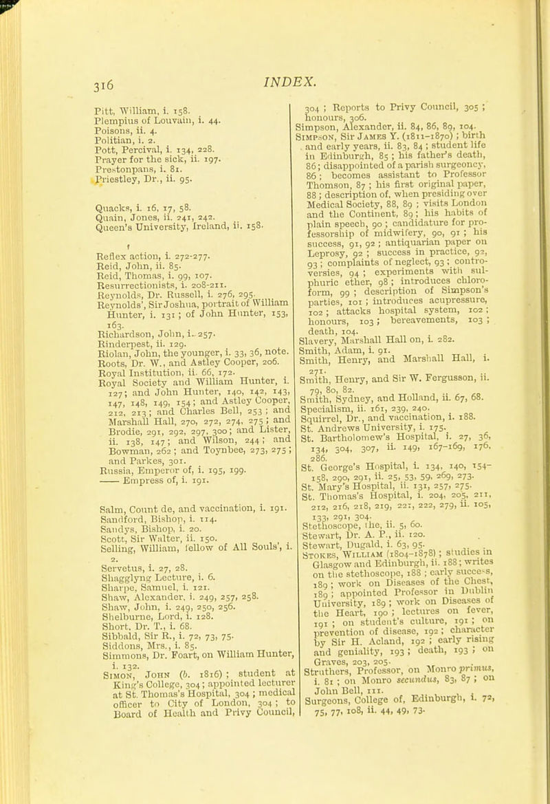 Pitt, William, i. 158. Plempius of Louvaiu, i. 44- Poisons, ii. 4. Politian, i. 2. Pott, Percival, i. 134, 228. Prayer for the sick, ii. 197. Prestonpaiis, i. 81. Priestley, Dr., ii. 95. Quacks, i. 16, 17, 58. Quain, Jones, ii. 241, 242. Queen's University, Ireland, ii. 158. f Reflex action, 1 272-277. Beid, John, ii. 85. Reid, Thomas, i. 99, 107. Resurrectionists, i. 208-211. Reynolds, Dr. Russell, i. 276, 295. Reynolds', Sir Joshua, portrait of William Hunter, i. 131 ; of John Hunter, 153, 163. Richardson, John, i. 257. Rinderiiest, ii. 129. Riolan, John, the younger, i. 33, 36, note Roots, Dr. W., and Aatley Cooper, 206. Royal Institution, ii. 66, 172. Royal Society and William Hunter, i. 127; and John Hunter, 140, 142, 143, 147, 148, 149, 154; and Astley Cooper, 212, 213 ; and Charles Bell, 253 ; and Marshall Hall, 270, 272, 274, 275 ; and Brodie, 291, 292, 297, 300; and Lister, ii. 138, 147; and Wilson, 244; and Bowman, 262 ; and Toynbee, 273, 275 ; and Parkes, 301. Russia, Emperor of, i. 195, 199. Empress of, i. 191. Halm, Count de, and vaccination, i. 191. Sandford, Bi.shop, i. 114. Sandys, Bishop, i. 20. Scott, Sir Walter, ii. 150. Selling, William, ieUow of AU Souls, 1. 2. Servetus, i. 27, 28. Sliagglyng Lecture, i. 6. Sharpe, Samuel, i. 121. Shaw, Alexander, i. 249, 257, 258. Shaw, John, i. 249, 250, 256. Slielburne, Lord, i. 128. Short. Dr. T., i. 68. Sibbald, Sir R., i. 72, 73, 75. Siddons, Mi-s., i. 85. Simmons, Dr. Foart, on William Hunter, i. 132. Simon, John (6. i8i6) ; student at Kind's College, 304; appointed lecturer at St. Thomas's Hospital, 304 ; medical officer to City of London, 304; to Board of Health and Privy Council, 304 ; Reports to Privy Council, 305 ; honours, 306. Simpson, Alexander, ii. 84, 86, 89, 104. SiMP.soN, Sir James Y. (1811-1870) ; birth . and early years, ii. 83, 84 ; student life in Edinburgh, 85 ; his father's deatli, 86; disappointed of a parish surgeoncy, 86; becomes assistant to Professor Thomson, 87 ; his first original paper, 88 ; description of. when presiding over Medical Society, 88, 89 ; visits London and the Continent, 89; his habits of plain speech, 90 ; candidature for pro- fessorship of midwifery, 90, 91 ; his success, 91, 92 ; antiquarian paper on Leprosy, 92 ; success in practice, 93, 93 ; complaints of neglect, 93 ; contro- versies, 94 ; experiments witli sul- phuric ether, 98; introduces chloro- form, 99 ; description of Simpson's parties, loi ; introduces acupressure, 102 ; attacks hospital system, 102 : honours, 103; bereavements, 103 ; death, 104. Slavery, Marshall Hall on, 1 282. Smith, Adam, i. 91. „ „ . Smith, Henry, and Marsliall Hall, 1. Smith, Henry, and Sir W. Fergusson, ii. 79, 80, 82. Smith, Sydney, and Holland, ii. 67, 68. Specialism, ii. 161, 239, 240. Squirrel, Dr., and vaccination, i. 188. St. Andrews University, i. 175. St. Bartholomew's Hospital, i. 27, 36, i34i 304. 3°7. ii- 1491 167-169. 176. 286. St. George's Hospital, i. 134, 140, 154- 158, 290, 291, ii. 25, S3, 59, 269, 273. St. M.ary's Hospital, ii. 131, 257, 275. St. Tliomas's Hospital, i. 204, 205, 211, 212, 216, 218, 219, 221, 222, 279, ii. 105, 133. 291, 304; .. Stethoscope, the, 11. 5, 60. Stewart, Dr. A. P., ii. 120. Stewart, Dugald, i. 63, 95. . Stokes, William (1804-1878); studies m Glasgow and Edinburgh, ii. 188; writes on the stethosco])C, 188 ; early success, 189 • work on Diseases of the Chest, iSg '; appointed Professor in Dublin University, 189 ; work on Diseases of tlie Heart, 100 ; lectures on fever, 191 ; on student's culture, 191 ; on prevention of disease, 192 ; character by Sir H. Aclaud, 192 ; early rising and geuiahty, 193 ; death, 193 ; on Graves, 203, 205. Struthcrs, Professor, on Monro pni?ius, i. 81 ; on Monro sccundus, 83, 87 ; on John Bell, iii. , , , . Surgeons, College of, Edinburgh, 1. 72, 75. 77. 108, ii. 44. 49. 73-