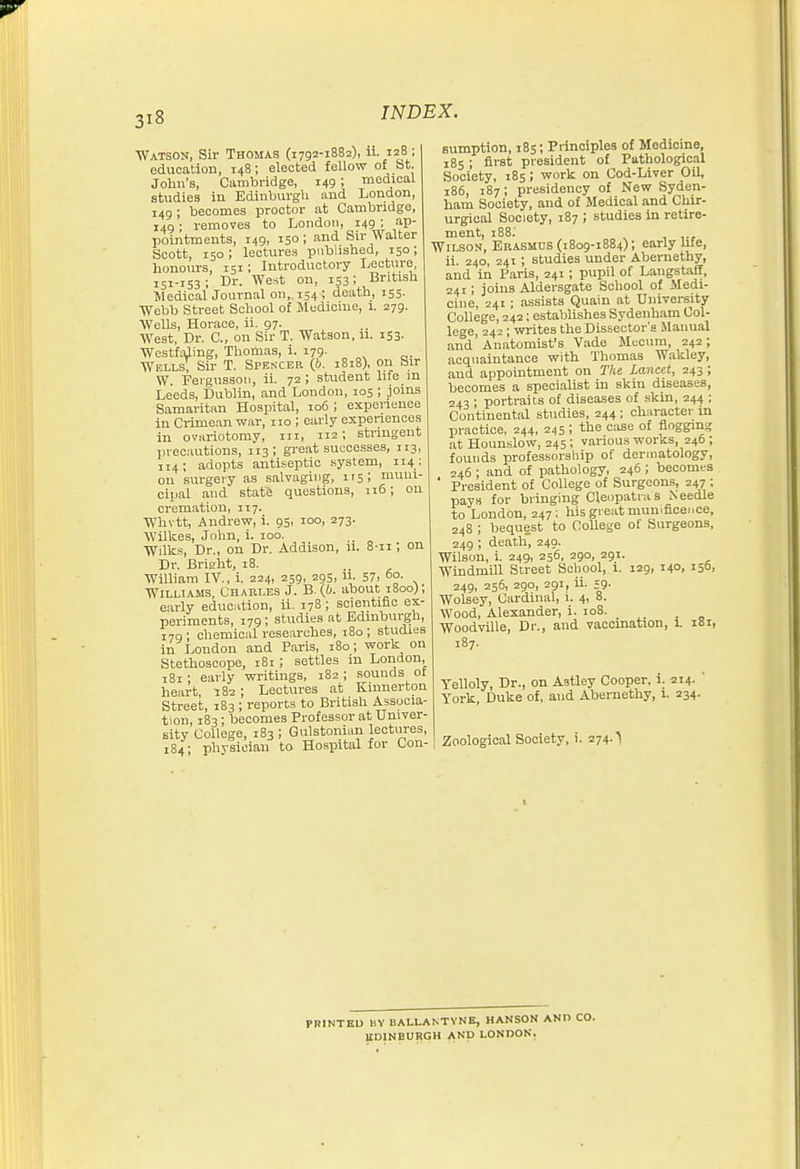 Watson, Sir Thomas (1792-1882), ii. 128; education, 148; elected fellow o£ fat. John's, Cambridge, 149; medical studies in Edinburgh and London, 149 ; becomes proctor at Cambridge, 149; removes to London, 149 ; ap- pointments, 149, 150 ; and Sir Walter Scott, 150 ; lectures piibhshed, 150; honours, 151; Introductory Lecture, 151-153; Dr. West on, 153; British Medical Journal 011, 154 ; death, 155. Webb Street School of Medicine, i. 279. Wells, Horace, ii. 97. West, Dr. C, on Sir T. Watson, 11. 153. Westfaling, Thomas, i. 179. Wj!LI,s; Su- T. Spencer (6. 1818), 011 bu- W. Fergussoii, ii. 72; student life in Leeds, Dublin, and London, 105 ; joins Samaritan Hospital, 106 ; experience in Crime.in war, 110 ; early expenences in ovariotomy, iii, 112; stringent precautions, 113; great successes, 113, 114; adopts antiseptic system, 114 ; on surgery as salvaging, I's; muni- cipal and state questions, 116; 011 cremation, 117. Whvtt, Andrew, i. 95, 100, 273. Wilkes, John, i. 100. _ Wilk.=, Dr., on Dr. Addison, 11. 8-ii; on Dr. Brisfht, 18. William IV., i. 224, 259, 295, 11. 57. °°- Williams, Charles J. B. {b. about 1800); early education, ii. 17S; scientific ex- periments, 179; studies at Edinburgh, 179; chemical rese.arches, i8o; studies in London and Paris, 180; work on Stethoscope, 181 ; settles m London, 181 ; early writings, 182 ; sounds ol heart, 182 ; Lectures at Kinnerton Street, 183 ; reports to British Associa- tion, 183; becomes Professor at Univer- sity College, 183 ; Gulstonian lectures, 184; physician to Hospital for Con- sumption, 185; Principles of Medicine, 185 ; first president of Pathological Society, 185; work on Cod-Liver Oil, 186, 187 ; presidency of New Syden- ham Society, and of Medical and Chir- urgical Society, 187 ; studies in retire- ment, 188; Wilson, Erasmus (1809-1884); early ufe, ii. 240, 241; studies under Abernethy, and in Paris, 241; pupil of Langstaif, 241; joins Aldersgate School of Medi- cine, 241; assists Quain at University College, 242; establishes Sydenham Col- lege, 242; writes the Dissector's Manual and'Anatomist's Vade Mi^cimi, 242; acquaintance with Thomas Wakley, and appointment on The Lancet, 243; becomes a specialist in skin diseases, 043 ■ portraits of diseases of skin, 244 ; Continental studies, 244 ; character in practice, 244, 245; the case of floggms; at Houuslow, 245; various works, 246 ; founds professorsliip of dermatology, 246 ; and of pathology, 246 ; becomes ' President of College of Surgeons, 247 ; pays for bringing Cleopatra s Needle to London, 247; hisgreatmun.ficei.ee, 248 ; bequest to CoUege of Surgeons, 249 ; death, 249. Wilson, L 249, 256, 290, 291. Windmill Street School, 1. 129, 140, 150, 249, 256, 290, 291, ii. 59. Wolsey, Cardinal, 1. 4, 8. Wood, Alexander, i. 108. _ Woodville, Dr., and vaccination, 1. 181, 187. Telloly, Dr., on Astley Cooper. 1. 214. ' York, Duke of, and Abernethy, 1. 234. Zoological Society, i. 274.'\ PRINTED BY BALLANTVNK, HANSON AND CO. UDINBURGH AND LONDON.