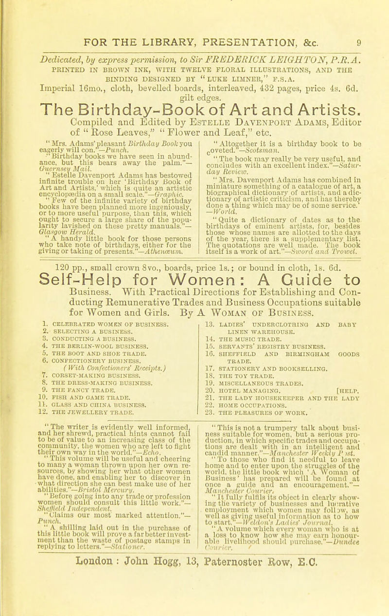 Dedicated, by express permission, to Sir FREDERICK LEIQHTON, P.R.A. PRINTED IN BROWN INK, WITH TWELVE FLORAL ILLUSTRATIONS, AND THE BINDING DESIGNED BT LUKE LIMNER, F.S.A. Imperial 16mo., cloth, bevelled boards, interleaved, 432 pages, price 4h. 6d. gilt edges. The Birthday-Book of Art and Artists. Compiled and Edited by Estelle Davenport Adams, Editor of  Rose Leaves,  Flower and Leaf, etc.  Mrs. Adams'pleasant Birthdat/ Book you eagerly will con.—Punch. Birthday books \ve have seen in abund- ance, but this bears away the palm.— Uuernsev Mail.  Estelle Davenport Adams has bestowed infinite ti-ouble on her 'Birthday Book of Art and Artists,' which is quite an artistic encyclopaedia on a small scale.—Grap/iic.  Few of the infinite variety of birthday books have been planned more ingeniously, or to more useful purpose, than this, wliich ought to secure a large share of the popu- larity lavished on these pretty manuals.— Olaxgow Herald. A handy little book for those persons who take note of birthdays, either for the giving or taking of presents.—^li/ieitreinre.  Altogether it is a birthday book to be gOveted.—Scoteman.  The book may really be very useful, and conciudes with an e.\cellent index.—Satitr- day Review.  Mrs. Davenport Adams has combined in miniature something of a catalogue of art, a biographical dictiou.ary of artists, and a dic- tionary of artistic criticism, and has thereby done a tiling which may be of some service.' —]Vorld.  Quite a dictionary of dates as to the birthdays of eminent artists, for, besides those whose names are allotted to the days of the year, there is a supplementary Ust. The quotations are well made. The book itself is a work of avt.—S word and Trowel. 120 pp., small crown 8vo., boards, price Is.; or bound in cloth. Is. 6d. elf-Help for Women : A Guide to Business. With Practical Directions for Establishing and Con- ducting Remunerative Trades and Business Occupations suitable for Women and Girls. By A Woman of Busine.ss. AND 9. 10. 11. 12. CELEBRATED WOMEN OF BUSINESS, SELECTING A BDSINE.SS. CONDUCTING A BUSINESS. THE BERLIN-WOOL BUSINESS. THE BOOT AND SHOE TRADE. CONFECTIONERY BUSINESS. (Wilh Confectioners' Receiiits.) CORSET-MAKING BUSINESS. THE DRESS-MAKING BUSINESS. THE FANCY TKADE. FISH AND GAME TU.ADE. aLA.S3 AND CHINA BUSINESS. THE JEWELLERY TRADE. 13, ladies' UNDEROLOTaiNO AND BABY LINEN WAREHOUSE. 14. THE MUSIC TRADE. 1.5. SERVANTS' REGISTRY BUSINESS. 16. SHEFFIELD AND BIRMINGHAM GOODS TRADE. 17. STATIONERY AND BOOKSELLING. 18. THE TOY TRADE. 19. MISCELLANEOUS TRADES. 20. HOTEL MANAGING. [HELP. 21. THE LADY HOUSEKEEPER AND THE LADY 22. HOME OCCUPATIONS. 23. THE PLEASURES OF WORK. The writer is evidently well informed, and her shrewd, practical hints cannot fail to be of value to an increasing class of the community, the women who are left to fight tlieir own way in the world.—-fic/io.  This volume will be useful and cheering to many a woman thrown upon her own re- sources, by showing her what other women have done, and enabling her to discover in ■what direction she can best make use of her abilities.—liristol Mercuri/. Before going into any trade or profession women should consult this little work.— Hhi'JIii'.ld Indepemlcnt. Ulainis our most marked attention.— Punch.  A shilling laid out in the purchase of this little book will prove a farbetter invest- ment than the waste of postage stamps in replying to letters.—.SYa/fOHc/-. London : John Hogg, 13, This is not a trumpery talk about busi- ness suitable for women, but a serious pro- duction, in which specific trades and occupa- tions are dealt with in an intelligent and candid ma,nnei.—Manchester U'cckln P >st. To those who find it needful to leave home and to enter upon the struggles of the world, the little book which ' Woman of Business' has prepared will be found at once a guide and an encouragement.— Maurhe^^ter Courier^  It fully fulfils its object in clearly show- ing the variety of businesses and luiirative employment which women may foll jw, as well as giving useful information as to how to start. -IKr.'ddm'.^ Ladies' Journal. A volume which every woman wlio is at a loss to know how she may earn honour- able liveliliood sliould purchase.—Z^Jindce ('.•iirier. ' Paternoster Ro'w, E.G.