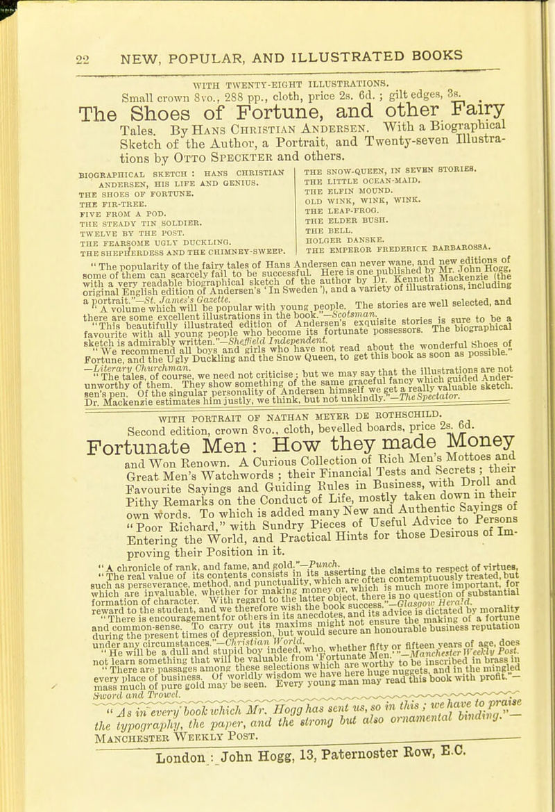 WITH TWENTY-EIGHT ILLUSTRATIONS. Small crown 8vo., 288 pp., cloth, price 2s. 6cl. ; gilt edges, 3s^^^ _ The Shoes of Fortune, and other Fairy Tales By Hans Christian Andeesen. With a Biographical Sketch of the Author, a Portrait, and Twenty-seven Illustra- tions by Otto Speckter and others. THE SNOW-QUEEK, IN SEVBN BTOBIES. THE LITTLE OCEAN-MAID. THE ELFIN MOUND. BIOGRAPHICAL SKETCH : HANS CHRISTIAN ANDERSEN, HIS LIFE AND GENIUS. THE SHOES OF FORTUNE. THE FIR-TREE. FIVE FROM A POD. THE STEADY TIN SOLDIER. TWELVE BY THE POST. THE FEARSOME UGLY DUCKLINO. THE SHEPHERDESS AND THE CHIMNEY-SWEEP. OLD WINK, WINK, WINK. THE LEAP-FROG. THE ELDER BUSH. THE BELL. HOLGER DANSKE. THE EJtPEROR FREDERICK BARBAR08SA.  The popularity of the fairy tales of Hans Andersen can never wane, and ^f^i^^'g^ °; some of them can scarcely fail to be successful. Here is one^P^^lf'^e'lfJ fckenriflffie with a very readable biograpliical sketch of the author by Dr. Kennet^^^^^^ original English edition of Andersen's ' In Sweden ), and a variety of lUustiations, inciumue 'K°AfiV^lwhtcKi!l''&^^^^^^^ young people.^ The stories are well selected, and favourite with all young people who become its fortunate possessors. The biographical sketch is admirably written.-S/i«^eM Independent wonderful Shoes of F;;sL!™iT?g»^^^^^^^^^ -^^^fiTSes'; o^cr se, we need not criticise : but we -ay sav that the Ul^strations are not unworthy of them,. They show something of the same ^aceful f^ ^ Ben's pen. Of the singular personaUty of Andersen himself we get ^.^f ^uy v^^^^^ Dr. Mackenzie estimates him justly, we think, but not unkindly, -ihcbpenaior. WITH POETBAIT OP NATHAN METER DE ROTHSCHILD. Second edition, crown Svc, cloth, bevelled boards, price 2s^ 6d. Fortunate Men : How they made Money and Won Renown. A Curious Collection of Rich Men s Mottoes and Great Men's Watchwords ; their Financial Tests and secrets their Favourite Sayings and Guiding Kules m Business, with Dr.o'l ^nd Pithy Remarks on the Conduct of Life, mostly taken down in their own words. To which is added many New and Authentic Sayi^^^^^^^ Poor Richard, with Sundry Pieces of Useful Advice to Persons Entering the World, and Practical Hints for those Desirous of Im- proving their Position in it. A chronicle of rank, and fame, and .gold:-.^*- ., .i^ims to respect of virtues,  The real value of its contents consists n its Yserting t^^^ contemptuously treated, but such as perseverance, method, and Punctuality, which are oire^^^ i jniportant, for which are invaluable, whether for making money^^^^^^^ formation of character. With regard to J^t'^^A^f'cce^^^^^ Herald. reward to the student, and we therefore Y^sh the book access ^y morality  There is encouragement for others m its anecdotes, ana aayce . ^ ^ fortune and common-sense To carry out its w^J^i-s nii|^^^^^^^^ during the present times of depression, but would secure an uuuuu under any ciTCumstances.-C/i7;istmri 'ona. ,„,,p»i,er fifty or fifteen years of ace, does  He will be a dull and stupid boy indeed, wha whem mw 9r.J!^^ancheitcr Wceiny Post. S t^^g °Ji »d ^l/,%'lfr'^.°^7o^^^^^^^^ book With profit.- thoord and Trowel. ^ ^.^^..^^^^^^^^^-^^-^^--^^^-^^-^—^^^..^-.^^^^— .-^ '^rj;^ery'h^hwhich Mr. Hogg has sent v., so in ''Jj ««fj^^Jl-^^ the typoqraphy, the paper, and the strong hut also ornamental bmdwg. Manchester Weekly Post.