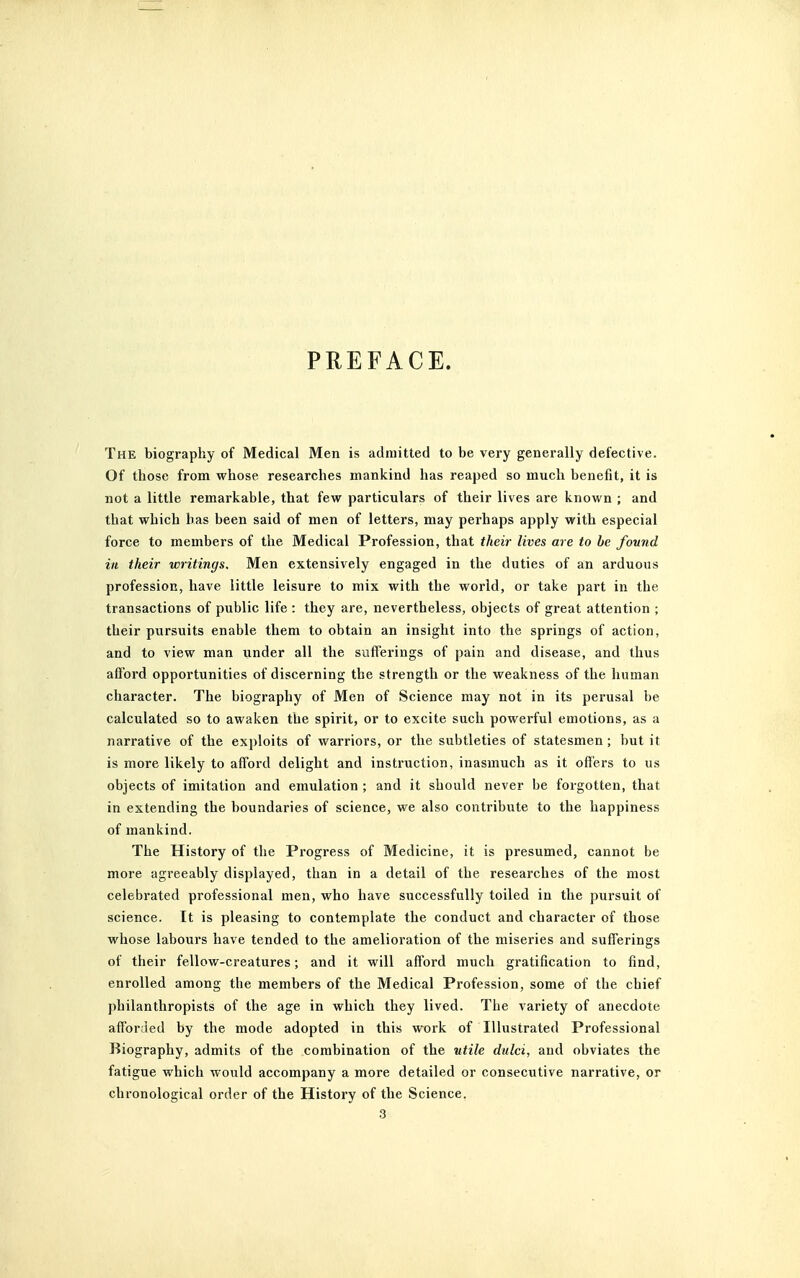 PREFACE. The biography of Medical Men is admitted to be very generally defective. Of those from whose researches mankind has reaped so much benefit, it is not a little remarkable, that few particulars of their lives are known ; and that which has been said of men of letters, may perhaps apply with especial force to members of the Medical Profession, that their lives are to be found in their writings. Men extensively engaged in the duties of an arduous profession, have little leisure to mix with the world, or take part in the transactions of public life : they are, nevertheless, objects of great attention ; their pursuits enable them to obtain an insight into the springs of action, and to view man under all the sufferings of pain and disease, and thus aflord opportunities of discerning the strength or the weakness of the human character. The biography of Men of Science may not in its perusal be calculated so to awaken the spirit, or to excite such powerful emotions, as a narrative of the exploits of warriors, or the subtleties of statesmen; but it is more likely to afford delight and instruction, inasmuch as it offers to us objects of imitation and emulation ; and it should never be forgotten, that in extending the boundaries of science, we also contribute to the happiness of mankind. The History of the Progress of Medicine, it is presumed, cannot be more agreeably displayed, than in a detail of the researches of the most celebrated professional men, who have successfully toiled in the pursuit of science. It is pleasing to contemplate the conduct and character of those whose labours have tended to the amelioration of the miseries and sufferings of their fellow-creatures; and it will afford much gratification to find, enrolled among the members of the Medical Profession, some of the chief philanthropists of the age in which they lived. The variety of anecdote afforded by the mode adopted in this work of Illustrated Professional Biography, admits of the combination of the utile dulci, and obviates the fatigue which would accompany a more detailed or consecutive narrative, or chronological order of the History of the Science.